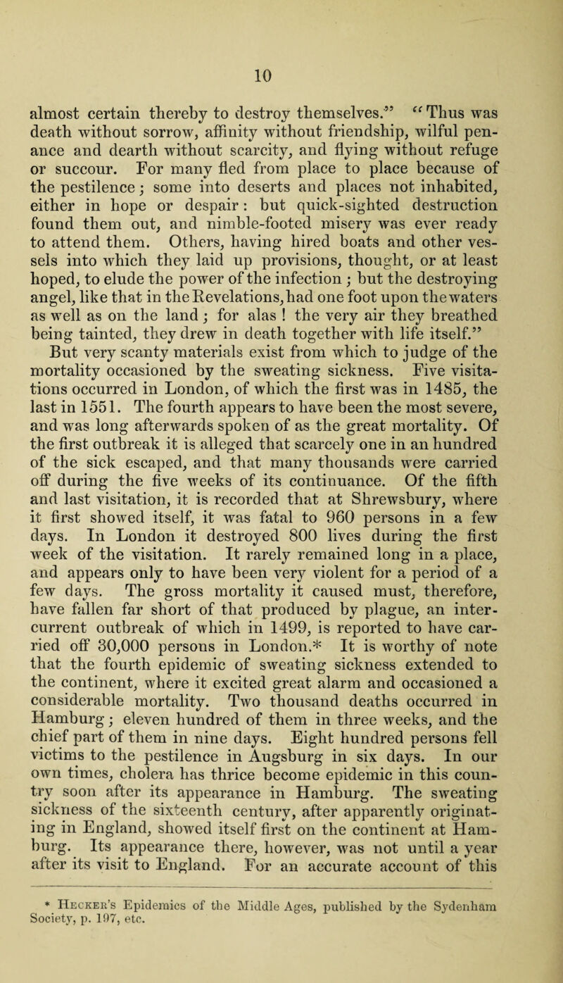 almost certain thereby to destroy themselves.’5 “ Thus was death without sorrow, affinity without friendship, wilful pen¬ ance and dearth without scarcity, and flying without refuge or succour. For many fled from place to place because of the pestilence; some into deserts and places not inhabited, either in hope or despair: but quick-sighted destruction found them out, and nimble-footed misery was ever ready to attend them. Others, having hired boats and other ves¬ sels into which they laid up provisions, thought, or at least hoped, to elude the power of the infection ; but the destroying angel, like that in the Revelations, had one foot upon the waters as well as on the land ; for alas ! the very air they breathed being tainted, they drew in death together with life itself.” But very scanty materials exist from which to judge of the mortality occasioned by the sweating sickness. Five visita¬ tions occurred in London, of which the first was in 1485, the last in 1551. The fourth appears to have been the most severe, and was long afterwards spoken of as the great mortality. Of the first outbreak it is alleged that scarcely one in an hundred of the sick escaped, and that many thousands were carried off during the five weeks of its continuance. Of the fifth and last visitation, it is recorded that at Shrewsbury, where it first showed itself, it was fatal to 960 persons in a few days. In London it destroyed 800 lives during the first week of the visitation. It rarely remained long in a place, and appears only to have been very violent for a period of a few days. The gross mortality it caused must, therefore, have fallen far short of that produced by plague, an inter¬ current outbreak of which in 1499, is reported to have car¬ ried off 30,000 persons in London.* It is worthy of note that the fourth epidemic of sweating sickness extended to the continent, where it excited great alarm and occasioned a considerable mortality. Two thousand deaths occurred in Hamburg; eleven hundred of them in three weeks, and the chief part of them in nine days. Eight hundred persons fell victims to the pestilence in Augsburg in six days. In our own times, cholera has thrice become epidemic in this coun¬ try soon after its appearance in Hamburg. The sweating sickness of the sixteenth century, after apparently originat¬ ing in England, showed itself first on the continent at Ham¬ burg. Its appearance there, however, was not until a year after its visit to England. For an accurate account of this * Hecker’s Epidemics of the Middle Ages, published by the Sydenham Society, p. 197, etc.
