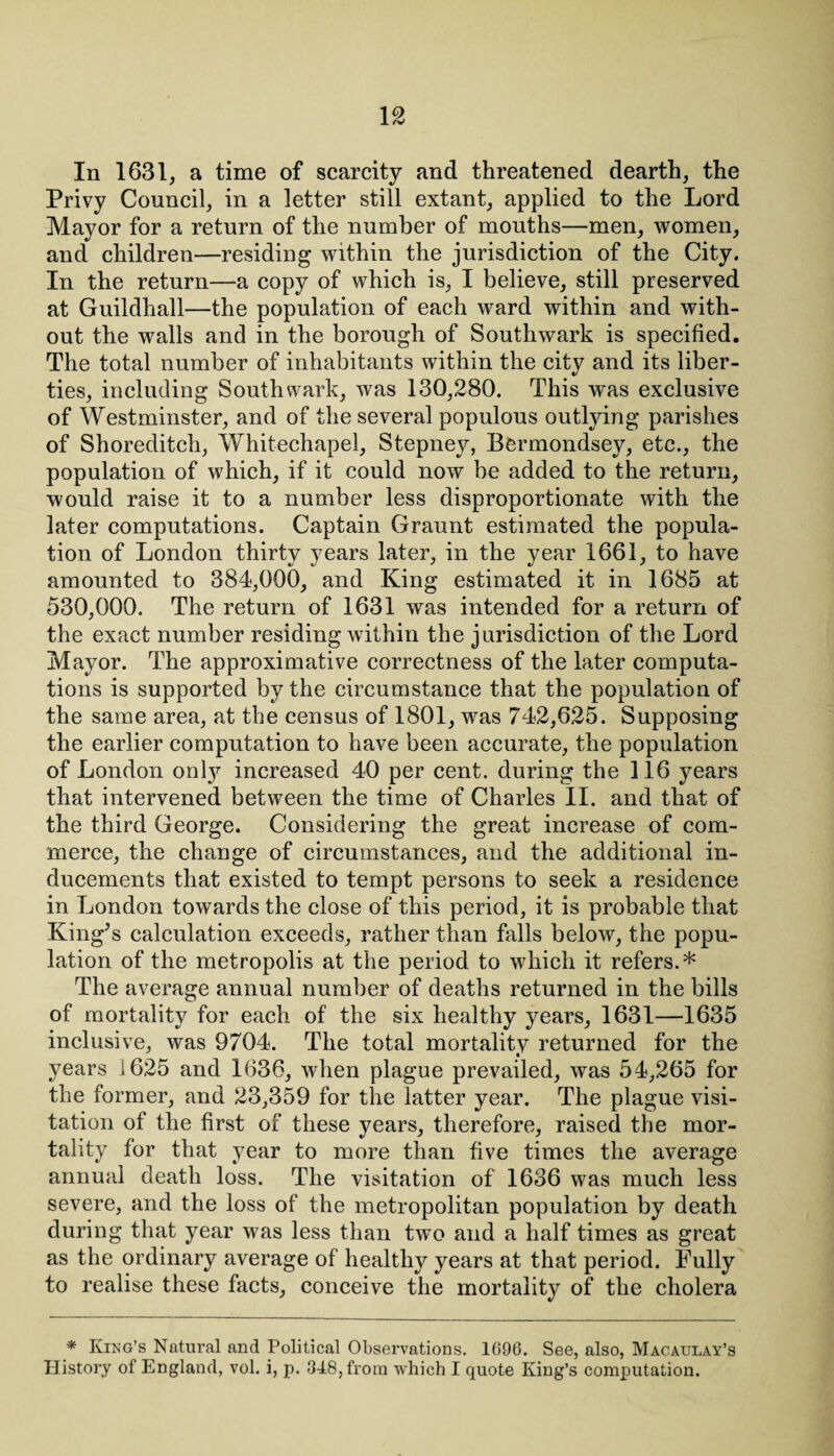 In 1631, a time of scarcity and threatened dearth, the Privy Council, in a letter still extant, applied to the Lord Mayor for a return of the number of mouths—men, women, and children—residing within the jurisdiction of the City. In the return—a copy of which is, I believe, still preserved at Guildhall—the population of each ward within and with¬ out the walls and in the borough of Southwark is specified. The total number of inhabitants within the city and its liber¬ ties, including Southwark, was 130,280. This was exclusive of Westminster, and of the several populous outlying parishes of Shoreditch, Whitechapel, Stepney, Bermondsey, etc., the population of which, if it could now be added to the return, would raise it to a number less disproportionate with the later computations. Captain Graunt estimated the popula¬ tion of London thirty years later, in the year 1661, to have amounted to 384,000, and King estimated it in 1685 at 530,000. The return of 1631 was intended for a return of the exact number residing within the jurisdiction of the Lord Mayor. The approximative correctness of the later computa¬ tions is supported by the circumstance that the population of the same area, at the census of 1801, was 742,625. Supposing the earlier computation to have been accurate, the population of London only increased 40 per cent, during the 116 years that intervened between the time of Charles II. and that of the third George. Considering the great increase of com¬ merce, the change of circumstances, and the additional in¬ ducements that existed to tempt persons to seek a residence in London towards the close of this period, it is probable that King’s calculation exceeds, rather than falls below, the popu¬ lation of the metropolis at the period to which it refers.* The average annual number of deaths returned in the bills of mortality for each of the six healthy years, 1631—1635 inclusive, was 9704. The total mortality returned for the years 1625 and 1636, when plague prevailed, was 54,265 for the former, and 23,359 for the latter year. The plague visi¬ tation of the first of these years, therefore, raised the mor¬ tality for that year to more than five times the average annual death loss. The visitation of 1636 was much less severe, and the loss of the metropolitan population by death during that year was less than two and a half times as great as the ordinary average of healthy years at that period. Fully to realise these facts, conceive the mortality of the cholera * King’s Natural and Political Observations. 1696. See, also, Macaulay’s History of England, vol. i, p. 348, from which I quote King’s computation.