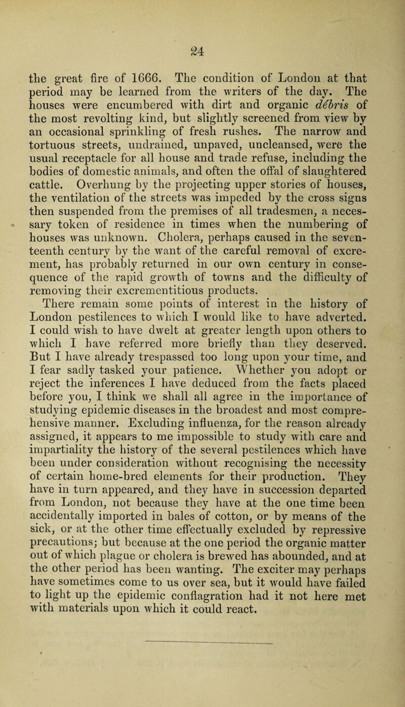 the great fire of 1666. The condition of London at that period may be learned from the writers of the day. The houses were encumbered with dirt and organic debris of the most revolting kind, but slightly screened from view by an occasional sprinkling of fresh rushes. The narrow and tortuous streets, undrained, unpaved, uncleansed, were the usual receptacle for all house and trade refuse, including the bodies of domestic animals, and often the offal of slaughtered cattle. Overhung by the projecting upper stories of houses, the ventilation of the streets was impeded by the cross signs then suspended from the premises of all tradesmen, a neces¬ sary token of residence in times when the numbering of houses was unknown. Cholera, perhaps caused in the seven¬ teenth century by the want of the careful removal of excre¬ ment, has probably returned in our own century in conse¬ quence of the rapid growth of towns and the difficulty of removing their excrementitious products. There remain some points of interest in the history of London pestilences to which I would like to have adverted. I could wish to have dwelt at greater length upon others to which I have referred more briefly than they deserved. But I have already trespassed too long upon your time, and I fear sadly tasked your patience. Whether you adopt or reject the inferences I have deduced from the facts placed before you, I think we shall all agree in the importance of studying epidemic diseases in the broadest and most compre¬ hensive manner. Excluding influenza, for the reason already assigned, it appears to me impossible to study with care and impartiality the history of the several pestilences which have been under consideration without recognising the necessity of certain home-bred elements for their production. They have in turn appeared, and they have in succession departed from London, not because they have at the one time been accidentally imported in bales of cotton, or by means of the sick, or at the other time effectually excluded by repressive precautions; but because at the one period the organic matter out of which plague or cholera is brewed has abounded, and at the other period has been wanting. The exciter may perhaps have sometimes come to us over sea, but it would have failed to light up the epidemic conflagration had it not here met with materials upon which it could react.