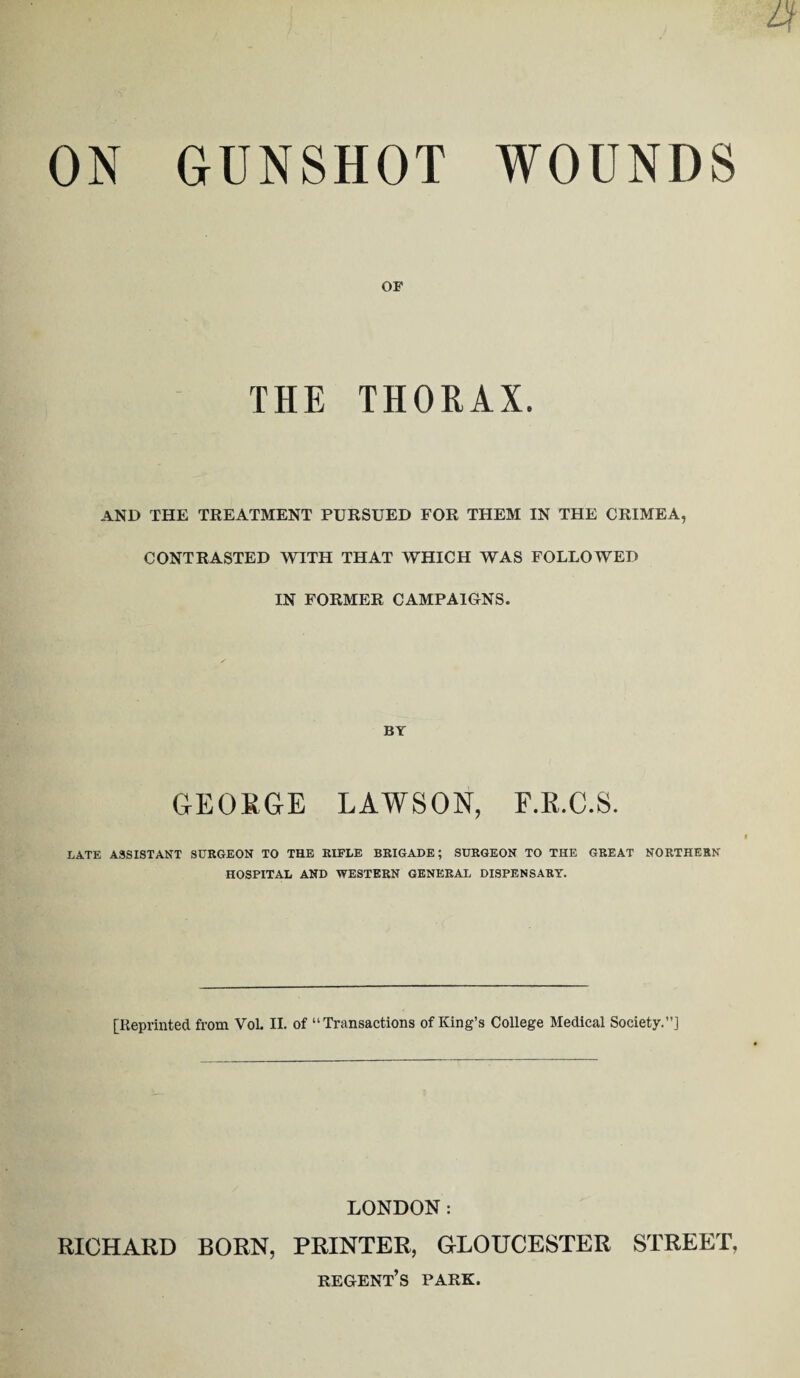 4 ON GUNSHOT WOUNDS OF THE THORAX. AND THE TREATMENT PURSUED FOR THEM IN THE CRIMEA, CONTRASTED WITH THAT WHICH WAS FOLLOWED IN FORMER CAMPAIGNS. BY GEORGE LAWSON, F.R.C.S. LATE ASSISTANT SURGEON TO THE RIFLE BRIGADE; SURGEON TO THE GREAT NORTHERN HOSPITAL AND WESTERN GENERAL DISPENSARY. [Reprinted from Vol. II. of “Transactions of King’s College Medical Society.”] LONDON: RICHARD BORN, PRINTER, GLOUCESTER STREET, regent’s park.