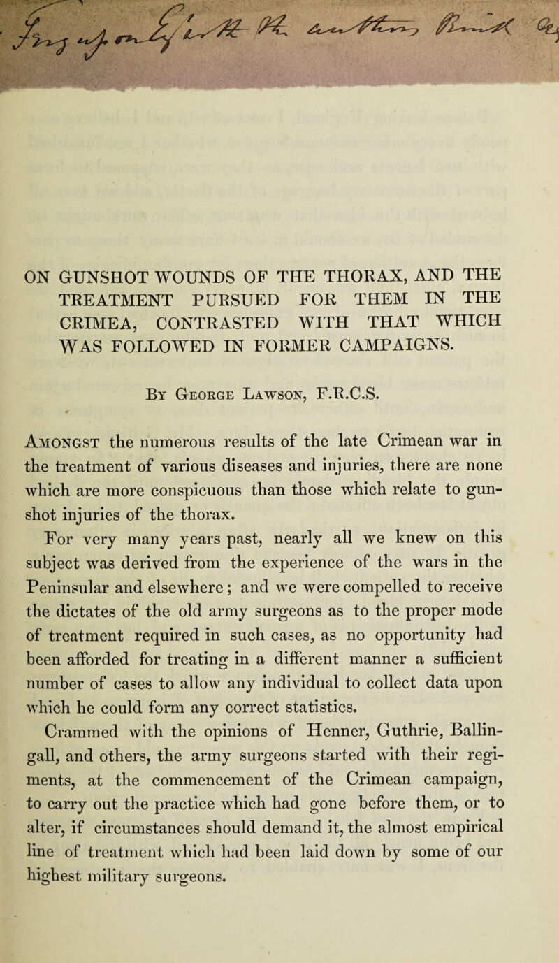 ON GUNSHOT WOUNDS OF THE THORAX, AND THE TREATMENT PURSUED FOR THEM IN THE CRIMEA, CONTRASTED WITH THAT WHICH WAS FOLLOWED IN FORMER CAMPAIGNS. By George Lawson, F.B.C.S. 4> Amongst the numerous results of the late Crimean war in the treatment of various diseases and injuries, there are none which are more conspicuous than those which relate to gun¬ shot injuries of the thorax. For very many years past, nearly all we knew on this subject was derived from the experience of the wars in the Peninsular and elsewhere; and we were compelled to receive the dictates of the old army surgeons as to the proper mode of treatment required in such cases, as no opportunity had been afforded for treating in a different manner a sufficient number of cases to allow any individual to collect data upon which he could form any correct statistics. Crammed with the opinions of Henner, Guthrie, Ballin- gall, and others, the army surgeons started with their regi¬ ments, at the commencement of the Crimean campaign, to carry out the practice which had gone before them, or to alter, if circumstances should demand it, the almost empirical line of treatment which had been laid down by some of our highest military surgeons.