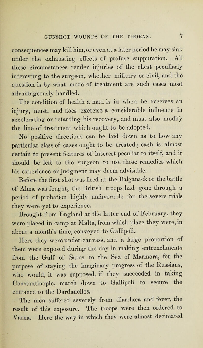 consequences may kill him, or even at a later period he may sink under the exhausting effects of profuse suppuration. All these circumstances render injuries of the chest peculiarly interesting to the surgeon, whether military or civil, and the question is by what mode of treatment are such cases most advantageously handled. The condition of health a man is in when he receives an injury, must, and does exercise a considerable influence in accelerating or retarding his recovery, and must also modify the line of treatment which ought to be adopted. No positive directions can be laid down as to how any particular class of cases ought to be treated; each is almost certain to present features of interest peculiar to itself, and it should be left to the surgeon to use those remedies which his experience or judgment may deem advisable. Before the first shot was fired at the Balganack or the battle of Alma was fought, the British troops had gone through a period of probation highly unfavorable for the severe trials they were yet to experience. Brought from England at the latter end of February, they were placed in camp at Malta, from which place they were, in about a month’s time, conveyed to Gallipoli. Here they were under canvass, and a large proportion of them were exposed during the day in making entrenchments from the Gulf of Saros to the Sea of Marmora, for the purpose of staying the imaginary progress of the .Russians, who would, it was supposed, if they succeeded in taking Constantinople, march down to Gallipoli to secure the entrance to the Dardanelles. The men suffered severely from diarrhoea and fever, the result of this exposure. The troops were then ordered to Varna. Here the way in which they were almost, decimated