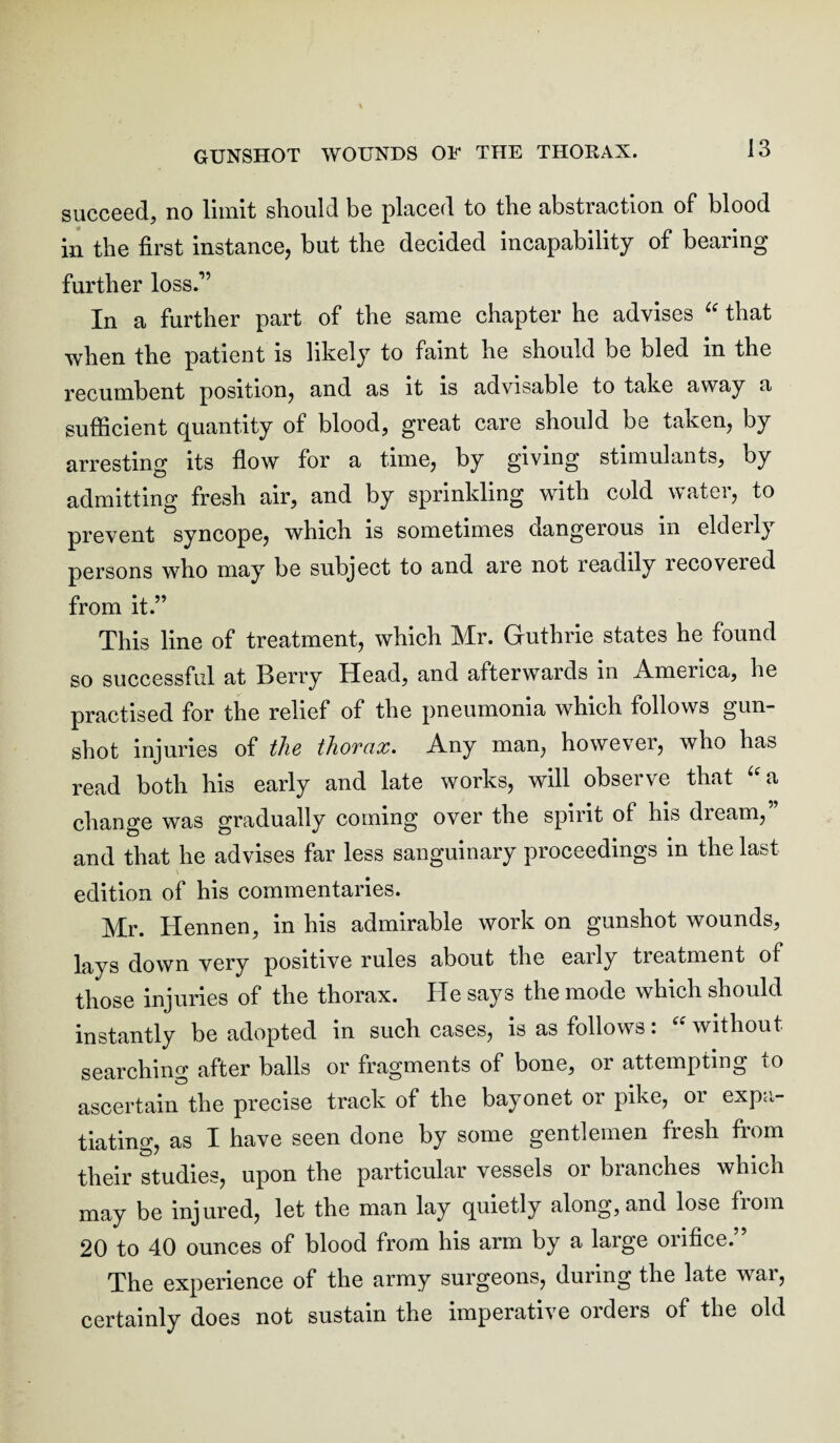 succeed, no limit should be placed to the abstraction of blood in the first instance, but the decided incapability of bearing further loss.” In a further part of the same chapter he advises “ that when the patient is likely to faint he should be bled in the recumbent position, and as it is advisable to take away a sufficient quantity of blood, great care should be taken, by arresting its flow for a time, by giving stimulants, by admitting fresh air, and by sprinkling with cold water, to prevent syncope, which is sometimes dangerous in elderly persons who may be subject to and are not readily recovered from it.” This line of treatment, which Mr. Guthrie states he found so successful at Berry Head, and afterwards in America, he practised for the relief of the pneumonia which follows gun¬ shot injuries of the thorax. Any man, however, who has read both his early and late works, will observe that “a change was gradually coming over the spirit of his dream,” and that he advises far less sanguinary proceedings in the last edition of his commentaries. Mr. Hennen, in his admirable work on gunshot wounds, lays down very positive rules about the eaily treatment of those injuries of the thorax. He says the mode which should instantly be adopted in such cases, is as follows: “ without searching after balls or fragments of bone, or attempting to ascertain the precise track of the bayonet or pike, or expa¬ tiating, as I have seen done by some gentlemen fresh from their studies, upon the particular vessels or branches which may be injured, let the man lay quietly along, and lose from 20 to 40 ounces of blood from his arm by a large orifice.” The experience of the army surgeons, during the late war, certainly does not sustain the imperative orders of the old