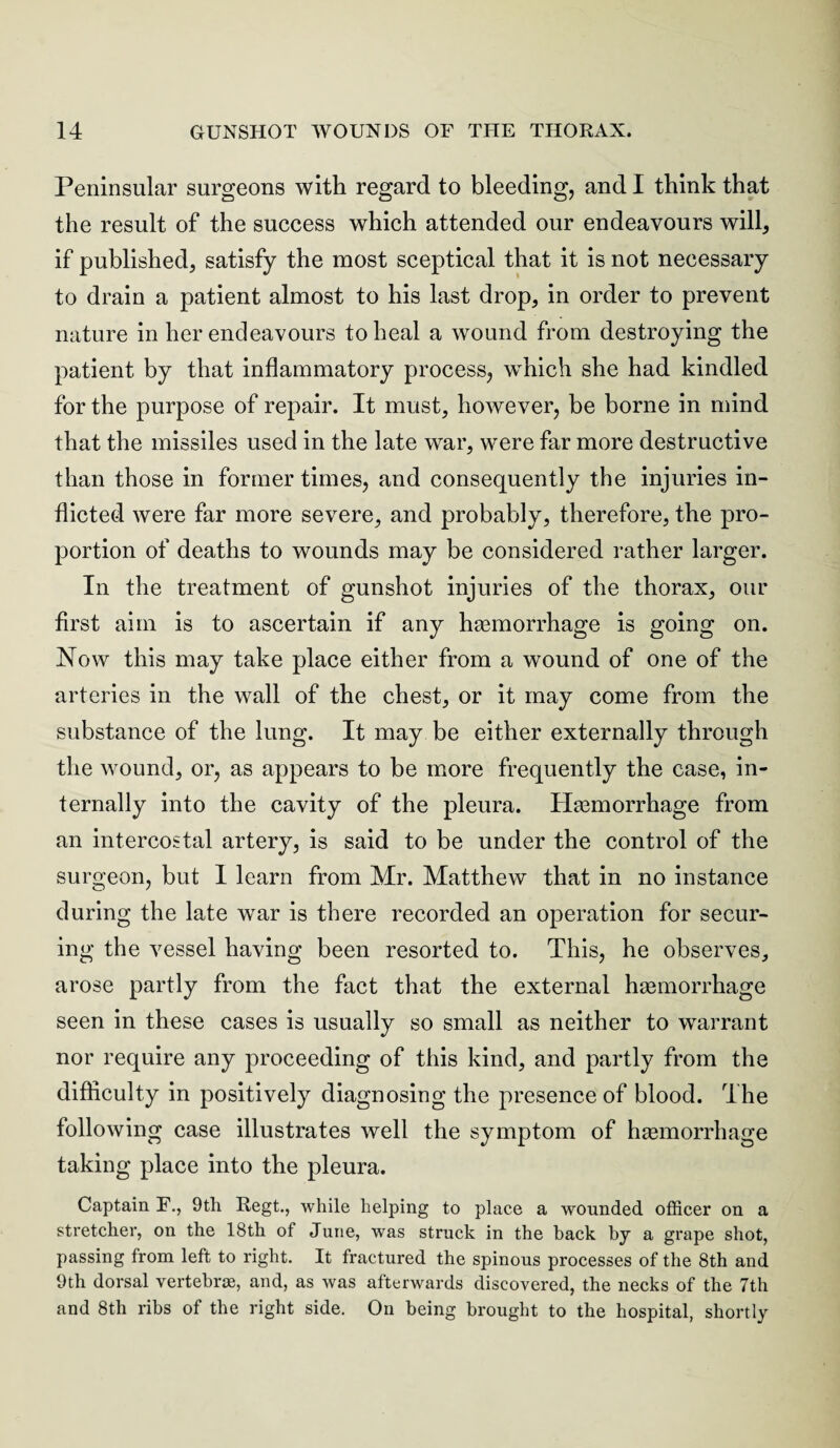 Peninsular surgeons with regard to bleeding, and I think that the result of the success which attended our endeavours will, if published, satisfy the most sceptical that it is not necessary to drain a patient almost to his last drop, in order to prevent nature in her endeavours to heal a wound from destroying the patient by that inflammatory process, which she had kindled for the purpose of repair. It must, however, be borne in mind that the missiles used in the late war, were far more destructive than those in former times, and consequently the injuries in¬ flicted were far more severe, and probably, therefore, the pro¬ portion of deaths to wounds may be considered rather larger. In the treatment of gunshot injuries of the thorax, our first aim is to ascertain if any haemorrhage is going on. Now this may take place either from a wound of one of the arteries in the wall of the chest, or it may come from the substance of the lung. It may be either externally through the wound, or, as appears to be more frequently the case, in¬ ternally into the cavity of the pleura. Haemorrhage from an intercostal artery, is said to be under the control of the surgeon, but I learn from Mr. Matthew that in no instance during the late war is there recorded an operation for secur¬ ing the vessel having been resorted to. This, he observes, arose partly from the fact that the external haemorrhage seen in these cases is usually so small as neither to warrant nor require any proceeding of this kind, and partly from the difficulty in positively diagnosing the presence of blood. The following case illustrates well the symptom of haemorrhage taking place into the pleura. Captain F., 9th Regt., while helping to place a wounded officer on a stretcher, on the 18th of June, was struck in the hack by a grape shot, passing from left to right. It fractured the spinous processes of the 8th and 9th dorsal vertebras, and, as was afterwards discovered, the necks of the 7th and 8th ribs of the right side. On being brought to the hospital, shortly