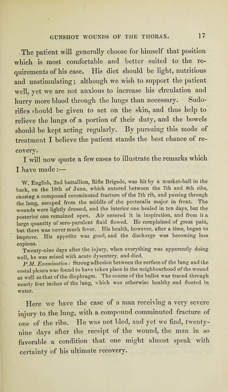 The patient will generally choose for himself that position which is most comfortable and better suited to the re¬ quirements of his case. His diet should be light, nutritious and unstimulating; although we wish to support the patient well, yet we are not anxious to increase his circulation and hurry more blood through the lungs than necessary. Sudo¬ rific s should be given to act on the skin, and thus help to relieve the lungs of a portion of their duty, and the bowels should be kept acting regularly. By pursuing this mode of treatment I believe the patient stands the best chance of re¬ covery. I will now quote a few cases to illustrate the remarks which I have made :— W. English, 2nd battallion, Rifle Brigade, was hit by a musket-ball in the back, on the 18th of June, which entered between the 7th and 8th ribs, cansing a compound comminuted fracture of the 7th rib, and passing through the lung, escaped from the middle of the pectoralis major in front. The wounds were lightly dressed, and the interior one healed in ten days, hut the posterior one remained open. Air entered it in inspiration, and from it a large quantity of sero-purulent fluid flowed. He complained of great pain, but there was never much fever. His health, however, after a time, began to improve. His appetite was good, and the discharge was becoming less copious. Twenty-nine days after the injury, when everything was apparently doing well, he was seized with acute dysentery, and died. P.31. Examination: Strong adhesion between the surface of the lung and the costal pleura was found to have taken place in the neighbourhood of the wound as well as that of the diaphragm. The course of the bullet was traced through nearlv four inches of the lung, Avhich was otherwise healthy and floated in water. Here we have the case of a man receiving a very severe injury to the lung, with a compound comminuted fracture of one of the ribs. He was not bled, and yet we find, twenty- nine days after the receipt of the wound, the man in so favorable a condition that one might almost speak with certainty of his ultimate recovery.