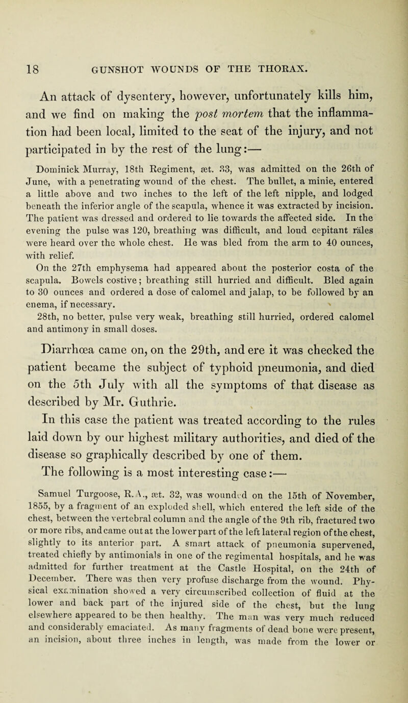 An attack of dysentery, however, unfortunately kills him, and we find on making the post mortem that the inflamma¬ tion had been local, limited to the seat of the injury, and not participated in by the rest of the lung:— Dominick Murray, 18th Regiment, tet. 83, was admitted on the 26th of June, with a penetrating wound of the chest. The bullet, a minie, entered a little above and two inches to the left of the left nipple, and lodged beneath the inferior angle of the scapula, whence it was extracted by incision. The patient was dressed and ordered to lie towards the affected side. In the evening the pulse was 120, breathing was difficult, and loud cepitant rales were heard over the whole chest. He was bled from the arm to 40 ounces, with relief. On the 27th emphysema had appeared about the posterior costa of the scapula. Bowels costive; breathing still hurried and difficult. Bled again to 30 ounces and ordered a dose of calomel and jalap, to be followed by an enema, if necessary. 28th, no better, pulse very weak, breathing still hurried, ordered calomel and antimony in small doses. Diarrhoea came on, on the 29th, and ere it was checked the patient became the subject of typhoid pneumonia, and died on the 5th July with all the symptoms of that disease as described by Mr. Guthrie. In this case the patient was treated according to the rules laid down by our highest military authorities, and died of the disease so graphically described by one of them. The following is a most interesting case Samuel Turgoose, R. \., ast. 32, was wounded on the 15th of November, 1855, by a fragment of an exploded shell, which entered the left side of the chest, between the vertebral column and the angle of the 9th rib, fractured two or more ribs, and came out at the lower part of the left lateral region of the chest, slightly to its anterior part. A smart attack of pneumonia supervened, treated chiefly by antimonials in one of the regimental hospitals, and he was admitted for further treatment at the Castle Hospital, on the 24th of December. There was then very profuse discharge from the wound. Phy¬ sical examination showed a very circumscribed collection of fluid at the lower and back part of the injured side of the chest, but the lung elsewhere appealed to be then healthy. The man was very much reduced and consideiably emaciated. As many fragments of dead bone were present, an incision, about three inches in length, was made from the lower or