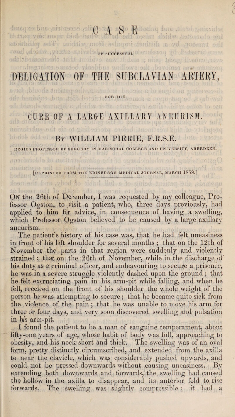 OF SUCCESSFUL DELIGATION OF THE SUBCLAVIAN ARTERY, FOR THE CURE OF A LARGE AXILLARY ANEURISM. By WILLIAM PIRRIE, F.R.S.E. REGIUS PROFESSOR OF SURGERY IN MARISCHAL COLLEGE AND UNIVERSITY, ABERDEEN. ' ' > ' [REPRINTED FROM THE EDINBURGH MEDICAL JOURNAL, MARCH 1858.] On the 26th of December, I was requested by my colleague, Pro¬ fessor Ogston, to visit a patient, who, three days previously, had applied to him for advice, in consequence of having a swelling, which Professor Ogston believed to be caused by a large axillary aneurism. The patient’s history of his case was, that he had felt uneasiness in front of his lift shoulder for several months ; that on the 12th of November the parts in that region were suddenly and violently strained ; that on the 26th of November, while in the discharge of his duty as a criminal officer, and endeavouring to secure a prisoner, he was in a severe struggle violently dashed upon the ground; that he felt excruciating pain in his arm-pit while falling, and when he fell, received on the front of his shoulder the whole weight of the person he was attempting to secure; that he became quite sick from the violence of the pain ; that he was unable to move his arm for three or four days, and very soon discovered swelling and pulsation in his arm-pit. I found the patient to be a man of sanguine temperament, about fifty-one years of age, whose habit of body was full, approaching to obesity, and his neck short and thick. The swelling was of an oval form, pretty distinctly circumscribed, and extended from the axilla to near the clavicle, which was considerably pushed upwards, and could not be pressed downwards without causing uneasiness. By extending both downwards and forwards, the swelling had caused the hollow in the axilla to disappear, and its anterior fold to rise forwards. The swelling was slightly compressible ; it had a