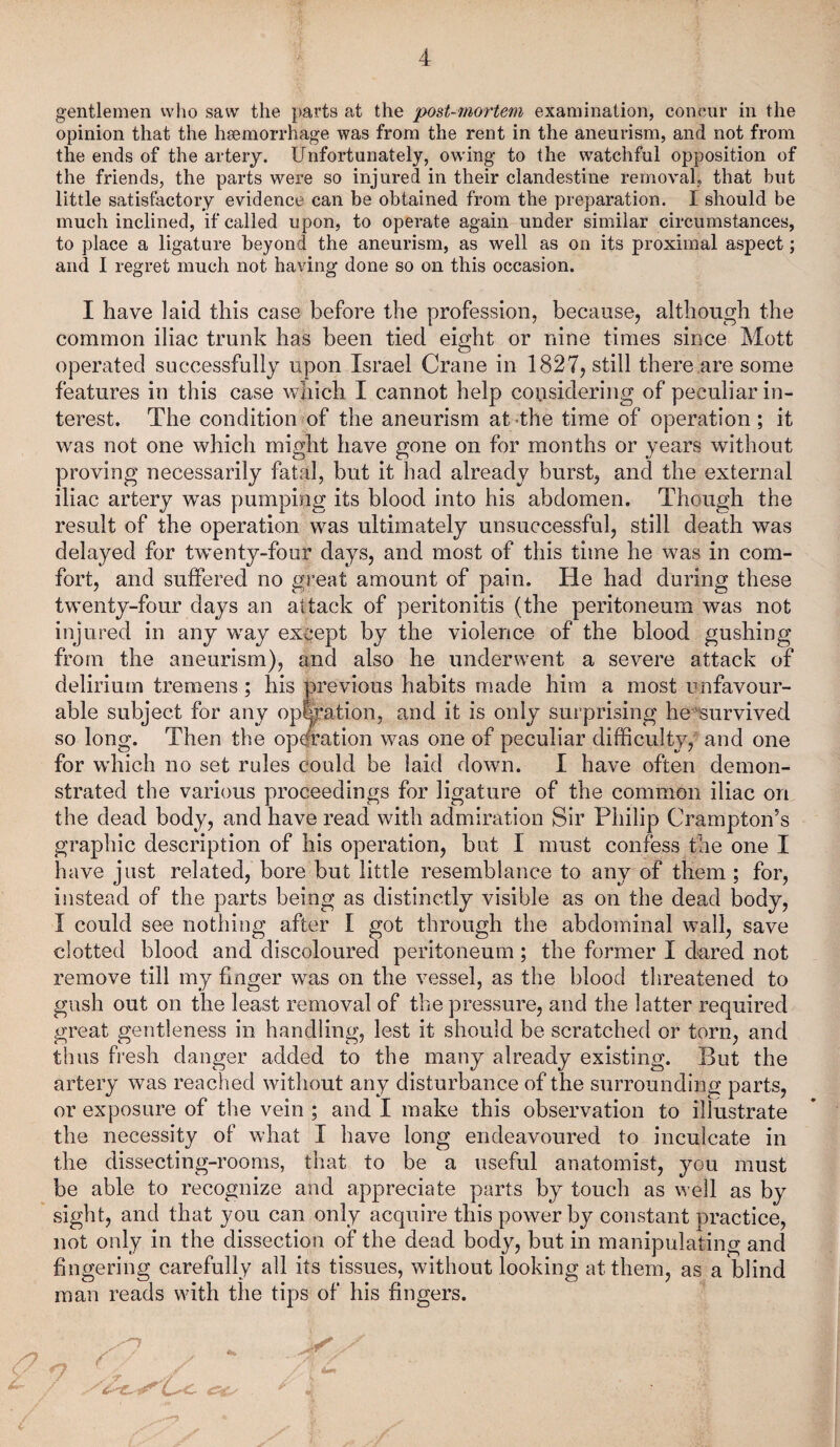 gentlemen vvho saw the parts at the post-mortem examination, coneur in the opinion that the haemorrhage was from the rent in the aneurism, and not from the ends of the artery. Unfortunately, ow'ing to the watchful opposition of the friends, the parts were so injured in their clandestine removal, that but little satisfactory evidence can be obtained from the preparation. I should be much inclined, if called upon, to operate again under similar circumstances, to place a ligature beyond the aneurism, as well as on its proximal aspect; and I regret much not having done so on this occasion. I have laid this case before the profession, because, although the common iliac trunk has been tied eight or nine times since Mott operated successfully upon Israel Crane in 1827, still there are some features in this case which I cannot help copsidering of peculiar in¬ terest. The condition of the aneurism at-the time of operation; it was not one which might have gone on for months or years without proving necessarily fatal, but it had already burst, and the external iliac artery was pumping its blood into his abdomen. Though the result of the operation was ultimately unsuccessful, still death was delayed for twenty-four days, and most of this time he was in com¬ fort, and suffered no great amount of pain. He had during these twenty-four day^s an attack of peritonitis (the peritoneum was not injured in any w'ay except by the violence of the blood gushing from the aneurism), and also he underwent a severe attack of delirium tremens; his previous habits made him a most unfavour¬ able subject for any op&ation, and it is only surprising he'^urvived so long. Then the opcu'ation was one of peculiar difficulty^ and one for which no set rules could be laid down. I have often demon¬ strated the various proceedings for ligature of the common iliac on the dead body, and have read with admiration Sir Philip Crampton’s graphic description of his operation, but I must confess,the one I have just related, bore but little resemblance to any of them; for, instead of the parts being as distinctly visible as on the dead body, I could see nothing after I got through the abdominal wall, save clotted blood and discoloured peritoneum ; the former I dared not remove till my finger was on the vessel, as the blood threatened to gush out on the least removal of the pressure, and the latter required great gentleness in handling, lest it should be scratched or torn, and thus fresh danger added to the many already existing. But the artery was reached without any disturbance of the surrounding parts, or exposure of the vein ; and I make this observation to illustrate the necessity of what I have long endeavoured to inculcate in the dissecting-rooms, that to be a useful anatomist, you must be able to recognize and appreciate parts by touch as well as by sight, and that you can only acquire this power by constant practice, not only in the dissection of the dead body, but in manipulating and fingering carefully all its tissues, without looking at them, as a blind man reads with the tips of his fingers. ■ O