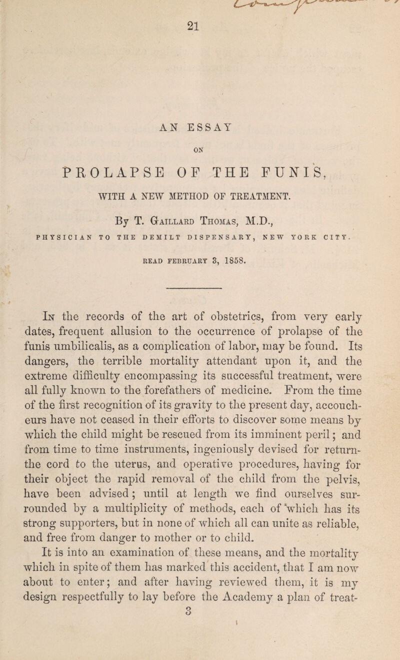 AN ESSAY ON PROLAPSE OF THE PUHIS, WITH A NEW METHOD OF TREATMENT. By T. Gaillard Thomas, M.D., PHYSICIAN TO THE DEMILT DISPENSARY, NEW YORK CITY. READ FEBRUARY 3, 1858. In the records of the art of obstetrics, from very early dates, frequent allusion to the occurrence of prolapse of the funis umbilicalis, as a complication of labor, may be found. Its dangers, the terrible mortality attendant upon it, and the extreme difficulty encompassing its successful treatment, were all fully known to the forefathers of medicine. From the time of the first recognition of its gravity to the present day, accouch¬ eurs have not ceased in their efforts to discover some means by which the child might be rescued from its imminent peril; and from time to time instruments, ingeniously devised for return- the cord to the uterus, and operative procedures, having for their object the rapid removal of the child from the pelvis, have been advised; until at length we find ourselves sur¬ rounded by a multiplicity of methods, each of Vhich has its strong supporters, but in none of which all can unite as reliable, and free from danger to mother or to child. It is into an examination of these means, and the mortality which in spite of them has marked this accident, that I am now about to enter; and after having reviewed them, it is my design respectfully to lay before the Academy a plan of treat- o O