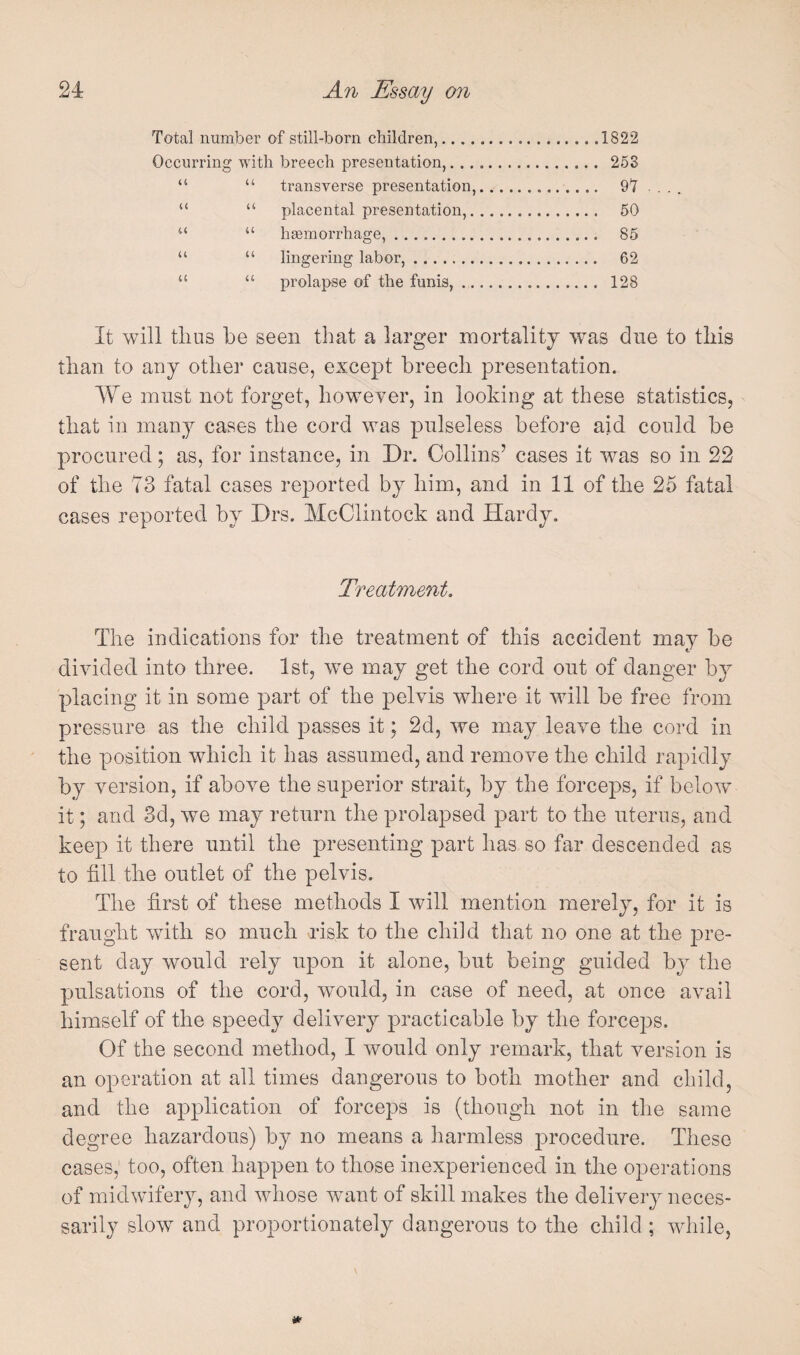 Total number of still-born children,.1822 Occurring with breech presentation,. 263 “ “ transverse presentation,. 9Y “ “ placental presentation,. 50 “ “ hasmorrhage,. 86 “ “ lingering labor,. 62 “ “ prolapse of the funis,. 128 It will tlius be seen that a larger mortality was due to this than to any other cause, except breech presentation. We must not forget, however, in looking at these statistics, that in many cases the cord was pulseless before aid could be procured; as, for instance, in Dr. Collins’ cases it was so in 22 of the 73 fatal cases reported by him, and in 11 of the 25 fatal cases reported by Drs. McClintock and Hardy, Treatment. The indications for the treatment of this accident may be divided into three. 1st, we may get the cord out of danger by placing it in some part of the pelvis where it will be free from pressure as the child passes it; 2d5 we may leave the cord in the position which it has assumed, and remove the child rapidly by version, if above the superior strait, by the force]3s, if below it; and 3d, we may return the prolapsed part to the uterus, and keep it there until the presenting part has so far descended as to fill the outlet of the pelvis. The first of these methods I will mention merely, for it is fraught with so much risk to the child that no one at the 23re- sent day would rely upon it alone, but being guided by the pulsations of the cord, would, in case of need, at once avail himself of the speedy delivery practicable by the forceps. Of the second method, I would only remark, that version is an operation at all times dangerous to both mother and cliild, and the application of forceps is (though not in the same degree hazardous) by no means a harmless jmocedure. These cases, too, often happen to those inexperienced in the operations of midwifery, and whose want of skill makes the delivery neces¬ sarily slow and proportionately dangerous to the child ; Avhile,