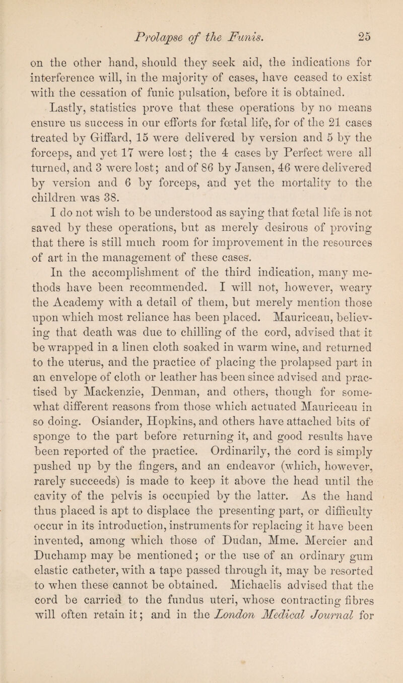 on the other hand, should they seek aid, the indications for interference will, in the majority of cases, have ceased to exist with the cessation of funic pulsation, before it is obtained. Lastly, statistics prove that these operations by no means ensure us success in our efforts for foetal life, for of the 21 cases treated by Giffard, 15 were delivered by version and 5 by the forceps, and yet 17 were lost; the 4 cases by Perfect were all turned, and 3 were lost; and of 86 by Jansen, 46 were delivered by version and 6 by forceps, and yet the mortality to the children was 38. I do not wish to be understood as saying that foetal life is not saved by these operations, but as merely desirous of proving that there is still much room for improvement in the resources of art in the management of these cases. In the accomplishment of the third indication, many me¬ thods have been recommended. I will not, however, weary the Academy with a detail of them, but merely mention those upon which most reliance has been placed. Mauriceau, believ¬ ing that death was due to chilling of the cord, advised that it be wrapped in a linen cloth soaked in w^arm wine, and returned to the uterus, and the practice of placing the prolapsed part in an envelope of cloth or leather has been since advised and prac¬ tised by Mackenzie, Denman, and others, though for some¬ what different reasons from those which actuated Mauriceau in so doing. Osiander, Hopkins, and others have attached bits of sponge to the part before returning it, and good results have been reported of the practice. Ordinarily, the cord is simply pushed up by the fingers, and an endeavor (which, however, rarely succeeds) is made to keep it above the head until the cavity of the pelvis is occupied by the latter. As the hand thus placed is apt to displace the presenting part, or difficulty occur in its introduction, instruments for replacing it have been invented, among which those of Dudan, Mme. Mercier and Duchamp may be mentioned; or the use of an ordinaiy gum elastic catheter, with a tape passed through it, may be resorted to when these cannot be obtained. Michaelis advised that the cord be carried to the fundus uteri, whose contracting fibres will often retain it; and in the London Medical Journal for