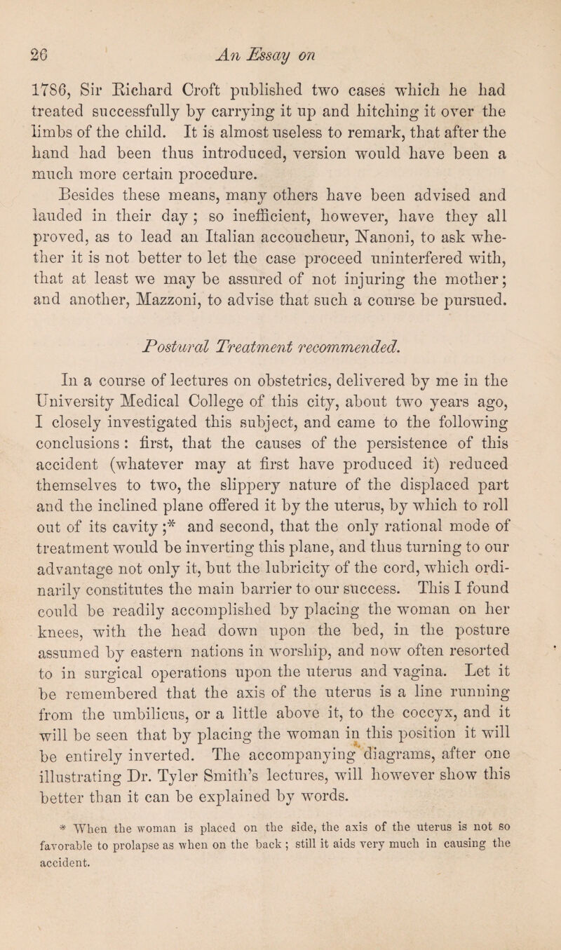 1786, Sir Kichard Croft published two cases which he had treated successfully by carrying it up and hitching it over the limbs of the child. It is almost useless to remark, that after the hand had been thus introduced, version would have been a much more certain procedure. Besides these means, many others have been advised and lauded in their day ; so inefficient, however, have they all proved, as to lead an Italian accoucheur, Hanoni, to ask whe¬ ther it is not better to let the case proceed uninterfered with, that at least we may be assured of not injuring the mother; and another, Mazzoni, to advise that such a course be j^ursued. Postural Treatment recommended. In a course of lectures on obstetrics, delivered by me in the University Medical College of this city, about two years ago, I closely investigated this subject, and came to the following conclusions : first, that the causes of the persistence of this accident (whatever may at first have produced it) reduced themselves to two, the slippery nature of the displaced part and the inclined plane offered it by the uterus, by which to roll out of its cavity ;* and second, that the only rational mode of treatment would be inverting this plane, and thus turning to our advantage not only it, but the lubricity of the cord, which ordi¬ narily constitutes the main barrier to our success. This I found could be readily accomplished by placing the woman on her knees, with the head down upon the bed, in the posture assumed by eastern nations in worship, and now often resorted to in surgical operations upon the uterus and vagina. Let it be remembered that the axis of the uterus is a line running from the umbilicus, or a little above it, to the coccyx, and it will be seen that by placing the woman in this position it will be entirely inverted. The accompanying'diagrams, after one illustrating Dr. Tyler Smith’s lectures, will however show this better than it can be explained by words. ^ When the woman is placed on the side, the axis of the uterus is not so favorable to prolapse as when on the back ; still it aids very much in causing the accident.