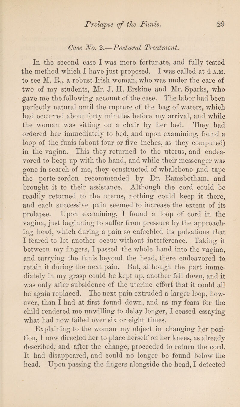 Case Fo. 2.—Postural Treatment. In the second case I was more fortunate, and fully tested the method which I have just proposed. I was called at 4 a.m. to see JVI. R., a robust Irish woman, who was under the care of two of my students, Mr. J. H. Erskine and Mr. Sparks, wRo gave me the following account of the case. The labor had been perfectly natural until the rupture of the bag of waters, which had occurred about forty minutes before my arrival, and while the woman was sitting on a chair by her bed. They had ordered her immediately to bed, and upon examining, found a loop of the funis (about four or five inches, as they computed) in the vagina. This they returned to the uterus, and endea¬ vored to keep up with the hand, and while their messenger was gone in search of me, they constructed of whalebone and tape the porte-cordon recommended by Dr. Ramsbotham, and brought it to their assistance. Although the cord could be readily returned to the uterus, nothing could keep it there, and each successive pain seemed to increase the extent of its prolapse. Upon examining, I found a loop of cord in the vagina, just beginning to suffer from pressure by the approach¬ ing head, which during a pain so enfeebled its pulsations that I feared to let another occur without interference. Taking it between my fingers, I passed the whole hand into the vagina, and carrying the funis beyond the head, there endeavored to retain it during the next pain. But, although the part imme¬ diately in my grasp could be kept up, another fell down, and it was only after subsidence of the uterine effort that it could all be again replaced. The next pain extruded a larger loop, how¬ ever, than I had at first found down, and as my fears for the child rendered me unwilling to delay longer, I ceased essaying wdiat had now failed over six or eight times. Explaining to the woman my object in changing her posi¬ tion, I now directed her to place herself on her knees, as already described, and after the change, proceeded to return the cord. It had disappeared, and could no longer be found below the head. Upon passing the fingers alongside the head, I detected