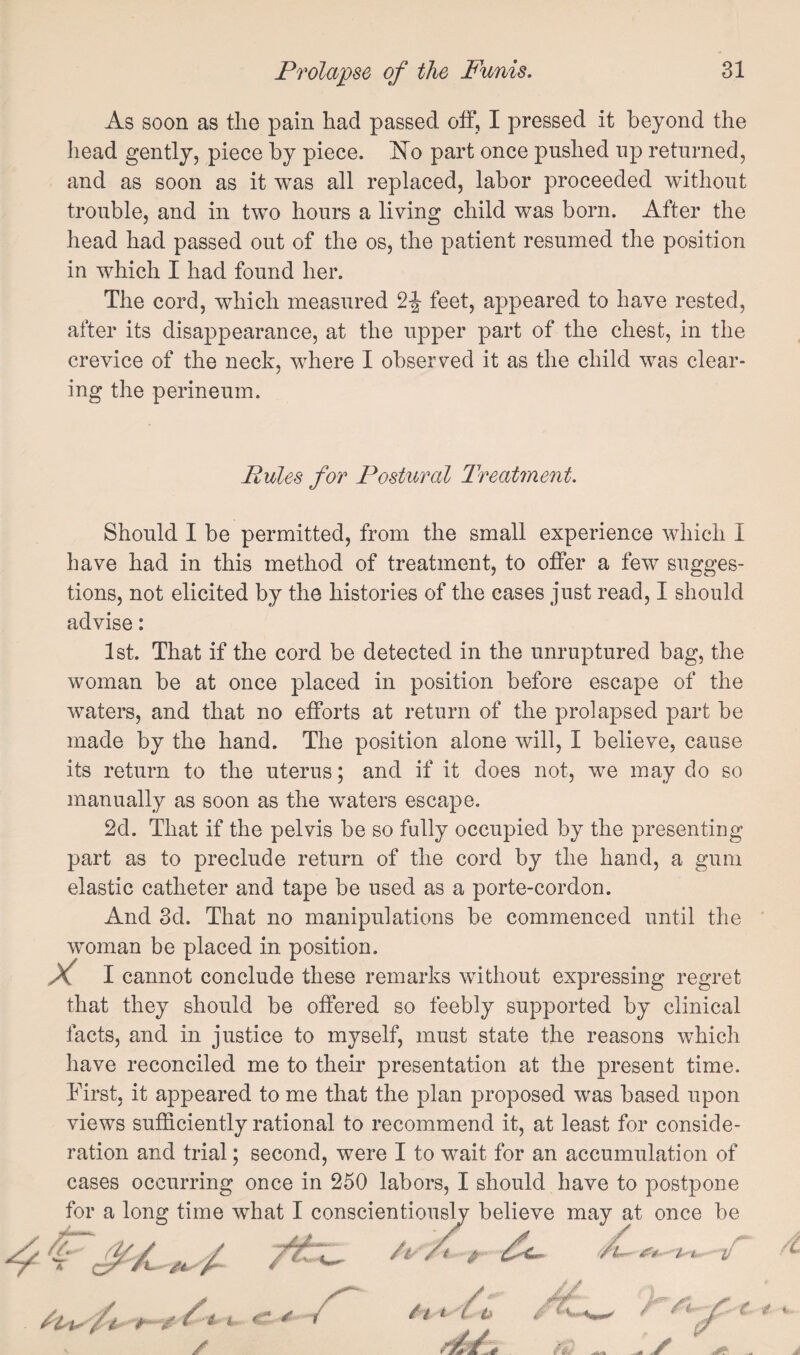 As soon as the pain had passed off, I pressed it beyond the head gently, piece by piece. 'No part once pushed up returned, and as soon as it was all replaced, labor proceeded without trouble, and in two hours a living child was born. After the head had passed out of the os, the patient resumed the position in which I had found her. The cord, which measured 2|- feet, appeared to have rested, after its disappearance, at the upper part of the chest, in the crevice of the neck, where I observed it as the child was clear¬ ing the perineum. Rules for Postural Treatment. Should I be permitted, from the small experience which I have had in this method of treatment, to offer a few sugges¬ tions, not elicited by the histories of the cases just read, I should advise: 1st. That if the cord be detected in the unruptured bag, the woman be at once placed in position before escape of the waters, and that no efforts at return of the prolapsed part be made by the hand. The position alone will, I believe, cause its return to the uterus; and if it does not, we may do so manually as soon as the waters escape. 2d. That if the pelvis be so fully occupied by the presenting part as to preclude return of the cord by the hand, a gum elastic catheter and tape be used as a porte-cordon. And 3d. That no manipulations be commenced until the woman be placed in position. I cannot conclude these remarks without expressing regret that they should be offered so feebly supported by clinical facts, and in justice to myself, must state the reasons which have reconciled me to their presentation at the present time. First, it appeared to me that the plan proposed was based upon views sufficiently rational to recommend it, at least for conside¬ ration and trial; second, were I to wait for an accumulation of cases occurring once in 250 labors, I should have to postpone for a long time what I conscientiouslv believe may at once be / / 'ff~. /V ^4'■'I---1...-•‘if 4'i i. -1- V-' a#?