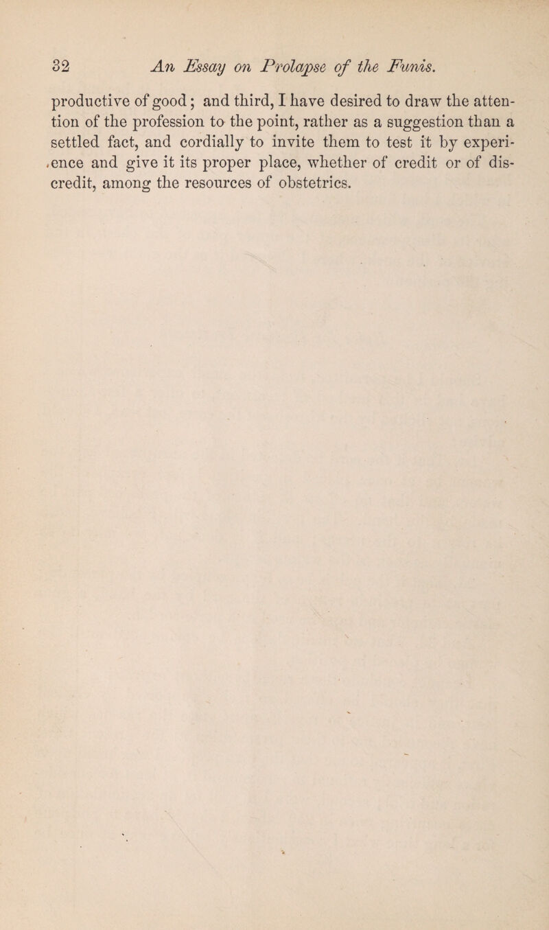 productive of good; and third, I have desired to draw the atten¬ tion of the profession to the point, rather as a suggestion than a settled fact, and cordially to invite them to test it by experi¬ ence and give it its proper place, whether of credit or of dis¬ credit, among the resources of obstetrics.
