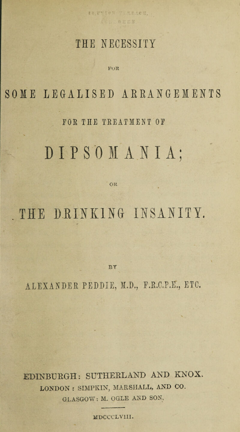 THE NECESSITY FOR SOME LEGALISE!) ARRANGEMENTS FOE THE TREATMENT OF DIPSOMANIA: OH THE DRINKING INSANITY. BY ALEXANDER PEDDIE, I.D., F.E.C.P.E., ETC. EDINBURGH: SUTHERLAND AND KNOX. LONDON : SIMPKIN, MARSHALL, AND CO. GLASGOW: M. OGLE AND SON. MDCCCLVIH.