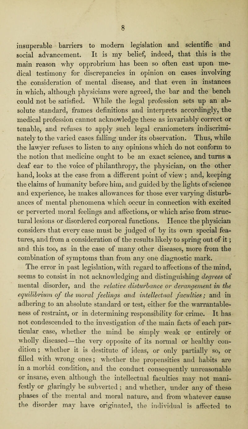 insuperable barriers to modern legislation and scientific and social advancement. It is my belief, indeed, that this is the main reason why opprobrium has been so often cast upon me¬ dical testimony for discrepancies in opinion on cases involving the consideration of mental disease, and that even in instances in which, although physicians were agreed, the bar and the bench could not be satisfied. While the legal profession sets up an ab¬ solute standard, frames definitions and interprets accordingly, the medical profession cannot acknowledge these as invariably correct or tenable, and refuses to apply such legal craniometers indiscrimi¬ nately to the varied cases falling under its observation. Thus, while the lawyer refuses to listen to any opinions which do not conform to the notion that medicine ought to be an exact science, and turns a deaf ear to the voice of philanthropy, the physician, on the other hand, looks at the case from a different point of view ; and, keeping the claims of humanity before him, and guided by the lights of science and experience, he makes allowances for those ever varying disturb¬ ances of mental phenomena which occur in connection with excited or perverted moral feelings and affections, or which arise from struc¬ tural lesions or disordered corporeal functions. Hence the physician considers that every case must be judged of by its own special fea¬ tures, and from a consideration of the results likely to spring out of it; and this too, as in the case of many other diseases, more from the combination of symptoms than from any one diagnostic mark. The error in past legislation, with regard to affections of the mind, seems to consist in not acknowledging and distinguishing degrees of mental disorder, and the relative disturbance or derangement in the equilibrium of the moral feelings and intellectual faculties; and in adhering to an absolute standard or test, either for the warrantable¬ ness of restraint, or in determining responsibility for crime. It has not condescended to the investigation of the main facts of each par¬ ticular case, whether the mind be simply weak or entirely or wholly diseased—the very opposite of its normal or healthy con¬ dition ; whether it is destitute of ideas, or only partially so, or filled with wrong ones; whether the propensities and habits are in a morbid condition, and the conduct consequently unreasonable or insane, even although the intellectual faculties may not mani¬ festly or glaringly be subverted ; and whether, under any of these phases of the mental and moral nature, and from whatever cause the disorder may have originated, the individual is affected to