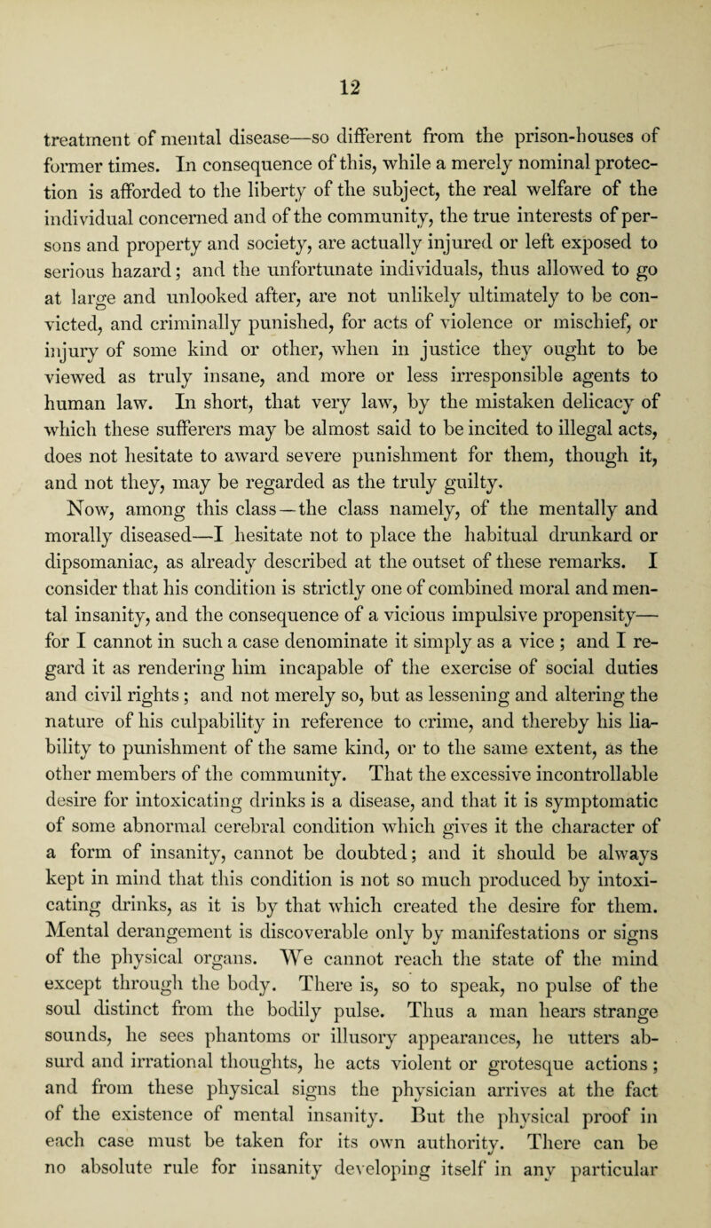 treatment of mental disease—so different from the prison-houses of former times. In consequence of this, while a merely nominal protec¬ tion is afforded to the liberty of the subject, the real welfare of the individual concerned and of the community, the true interests of per¬ sons and property and society, are actually injured or left exposed to serious hazard; and the unfortunate individuals, thus allowed to go at large and unlooked after, are not unlikely ultimately to be con¬ victed, and criminally punished, for acts of violence or mischief, or injury of some kind or other, when in justice they ought to be viewed as truly insane, and more or less irresponsible agents to human law. In short, that very law, by the mistaken delicacy of which these sufferers may be almost said to be incited to illegal acts, does not hesitate to award severe punishment for them, though it, and not they, may be regarded as the truly guilty. Now, among this class—the class namely, of the mentally and morally diseased—I hesitate not to place the habitual drunkard or dipsomaniac, as already described at the outset of these remarks. I consider that his condition is strictly one of combined moral and men¬ tal insanity, and the consequence of a vicious impulsive propensity— for I cannot in such a case denominate it simply as a vice ; and I re¬ gard it as rendering him incapable of the exercise of social duties and civil rights ; and not merely so, but as lessening and altering the nature of his culpability in reference to crime, and thereby his lia¬ bility to punishment of the same kind, or to the same extent, as the other members of the community. That the excessive incontrollable desire for intoxicating drinks is a disease, and that it is symptomatic of some abnormal cerebral condition which gives it the character of a form of insanity, cannot be doubted; and it should be always kept in mind that this condition is not so much produced by intoxi¬ cating drinks, as it is by that which created the desire for them. Mental derangement is discoverable only by manifestations or signs of the physical organs. We cannot reach the state of the mind except through the body. There is, so to speak, no pulse of the soul distinct from the bodily pulse. Thus a man hears strange sounds, he sees phantoms or illusory appearances, he utters ab¬ surd and irrational thoughts, he acts violent or grotesque actions ; and from these physical signs the physician arrives at the fact of the existence of mental insanity. But the physical proof in each case must be taken for its own authority. There can be no absolute rule for insanity developing itself in any particular