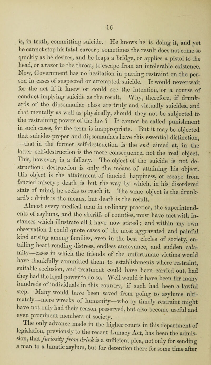 is, in truth, committing suicide. He knows he is doing it, and yet he cannot stop his fatal career; sometimes the result does not come so quickly as he desires, and he leaps a bridge, or applies a pistol to the head, or a razor to the throat, to escape from an intolerable existence. Now, Government has no hesitation in putting restraint on the per¬ son in cases of suspected or attempted suicide. It would never wait for the act if it knew or could see the intention, or a course of conduct implying suicide as the result. Why, therefore, if drunk¬ ards of the dipsomaniac class are truly and virtually suicides, and that mentally as well as physically, should they not be subjected to the restraining power of the law ? It cannot be called punishment in such cases, for the term is inappropriate. But it maybe objected that suicides proper and dipsomaniacs have this essential distinction, —that in the former self-destruction is the end aimed at, in the latter self-destruction is the mere consequence, not the real object. This, however, is a fallacy. The object of the suicide is not de¬ struction ; destruction is only the means of attaining his object. His object is the attainment of fancied happiness, or escape from fancied misery; death is but the way by which, in his disordered state of mind, he seeks to reach it. The same object is the drunk¬ ard’s : drink is the means, but death is the result. Almost every medical man in ordinary practice, the superintend¬ ents of asylums, and the sheriffs of counties, must have met with in¬ stances which illustrate all a have now stated ; and within my own observation I could quote cases of the most aggravated and painful kind arising among families, even in the best circles of society, en¬ tailing heart-rending distress, endless annoyance, and sudden cala- miiy cases in which the friends of the unfortunate victims would have thankfully committed them to establishments where restraint, suitable seclusion, and treatment could have been carried out, had they had the legal power to do so. Well would it have been for many hundreds of individuals in this country, if such had been a lawful step. Many would have been saved from going to asylums ulti¬ mately mere wrecks of humanity—who by timely restraint might ha\c not only had their reason preserved, but also become useful and even prominent members of society. The only ad\ ance made in the higher courts in this department of legislation, previously to the recent Lunacy Act, has been the admis¬ sion, that furiosity from drink is a sufficient plea, not only for sending u man to a lunatic asylum, but for detention there for some time after