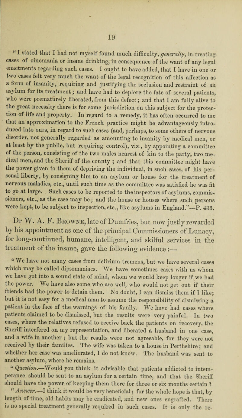 £’ I stated that I had not myself found much difficulty, generally, in treating cases of oinomania or insane drinking, in consequence of the want of any legal enactments regarding such cases. I ought to have added, that I have in one or two cases felt very much the want of the legal recognition of this affection as a form of insanity, requiring and justifying the seclusion and restraint of an asylum for its treatment; and have had to deplore the fate of several patients, who were prematurely liberated,from this defect; and that I am fully alive to the great necessity there is for some jurisdiction on this subject for the protec¬ tion of life and property. In regard to a remedy, it has often occurred to me that an approximation to the French practice might be advantageously intro¬ duced into ours, in regard to such cases (and, perhaps, to some others of nervous disorder, not generally regarded as amounting to insanity by medical men, or at least by the public, but requiring control), viz., by appointing a committee of the person, consisting of the two males nearest of kin to the party, two me¬ dical men, and the Sheriff of the county ; and that this committee might have the power given to them of depriving the individual, in such cases, of his per¬ sonal liberty, by consigning him to an asylum or house for the treatment of nervous maladies, etc., until such time as the committee was satisfied he was fit to go at large. Such cases to be reported to the inspectors of asylums, commis¬ sioners, etc., as the case may be; and the house or houses where such persons were kept, to be subject to inspection, etc., like asylums in England.”—P. 435. Dr W. A. F. Browne, late of Dumfries, but now justly rewarded by his appointment as one of the principal Commissioners of Lunacy, for long-continued, humane, intelligent, and skilful services in the treatment of the insane, gave the following evidence :— “ We have not many cases from delirium tremens, but we have several cases which may be called dipsomaniacs. We have sometimes cases with us whom we have got into a sound state of mind, whom we would keep longer if we had the power. We have also some wbo are well, who would not get out if their friends had the power to detain them. No doubt, I can dismiss them if I like; but it is not easy for a medical man to assume the responsibility of dismissing a patient in the face of the warnings of his family. We have had cases where patients claimed to be dismissed, but the results were very painful. In two cases, where the relatives refused to receive back the patients on recovery, the Sheriff interfered on my representation, and liberated a husband in one case, and a wife in another ; but the results were not agreeable, for they were not received by their families. The wife was taken to a house in Perthshire; and whether her case was ameliorated, I do not know. The husband was sent to another asylum, where he remains. “Question.—Would you think it advisable that patients addicted to intem¬ perance should be sent to an asylum for a certain time, and that the Sheriff should have the power of keeping them there for three or six months certain ? “ Answer.—I think it would be very beneficial; for the whole hope is that, by length of time, old habits may be eradicated, and new ones engrafted. There is no special treatment generally required in such cases. It is only the re-