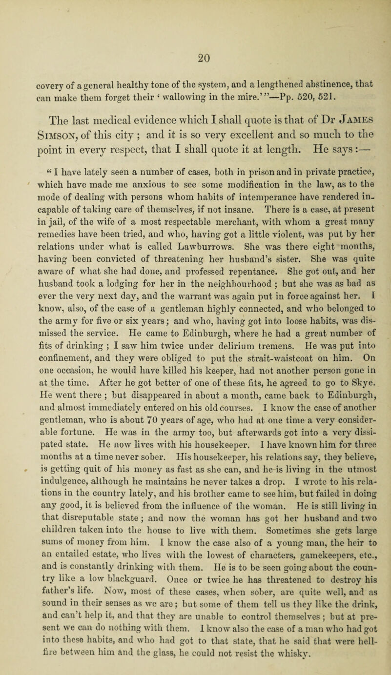 covery of a general healthy tone of the system, and a lengthened abstinence, that can make them forget their « wallowing in the mire.’’’—Pp. 520, 521. The last medical evidence which I shall quote is that of Dr James Simson, of this city ; and it is so very excellent and so much to the point in every respect, that I shall quote it at length. He says:— “ I have lately seen a number of cases, both in prison and in private practice, which have made me anxious to see some modification in the law, as to the mode of dealing with persons whom habits of intemperance have rendered in. capable of taking care of themselves, if not insane. There is a case, at present in jail, of the wife of a most respectable merchant, with whom a great many remedies have been tried, and who, having got a little violent, was put by her relations under what is called Lawburrows. She was there eight months, having been convicted of threatening her husband’s sister. She was quite awTare of what she had done, and professed repentance. She got out, and her husband took a lodging for her in the neighbourhood ; but she was as bad as ever the very next day, and the warrant was again put in force against her. I know, also, of the case of a gentleman highly connected, and who belonged to the army for five or six years; and who, having got into loose habits, was dis¬ missed the service. He came to Edinburgh, where he had a great number of fits of drinking ; I saw him twice under delirium tremens. Fie was put into confinement, and they were obliged to put the strait-waistcoat on him. On one occasion, he would have killed his keeper, had not another person gone in at the time. After he got better of one of these fits, he agreed to go to Skye. He went there ; but disappeared in about a month, came back to Edinburgh, and almost immediately entered on his old courses. I know the case of another gentleman, who is about 70 years of age, who had at one time a very consider¬ able fortune. He was in the army too, but afterwards got into a very dissi¬ pated state. He now lives with his housekeeper. I have known him for three months at a time never sober. His housekeeper, his relations say, they believe, is getting quit of his money as fast as she can, and he is living in the utmost indulgence, although he maintains he never takes a drop. I wrote to his rela¬ tions in the country lately, and his brother came to see him, but failed in doing any good, it is believed from the influence of the woman. He is still living in that disreputable state ; and now the woman has got her husband and two children taken into the house to live with them. Sometimes she gets large sums of money from him. I know the case also of a young man, the heir to an entailed estate, who lives with the lowest of characters, gamekeepers, etc., and is constantly drinking with them. He is to be seen going about the coun¬ try like a low blackguard. Once or twice he has threatened to destroy his father’s life. Now, most of these cases, when sober, are quite well, and as sound in their senses as we are; but some of them tell us they like the drink, and can’t help it, and that they are unable to control themselves ; but at pre¬ sent we can do nothing with them. I know also the case of a man who had got into these habits, and who had got to that state, that he said that were hell- fire between him and the glass, he could not resist the whisky.