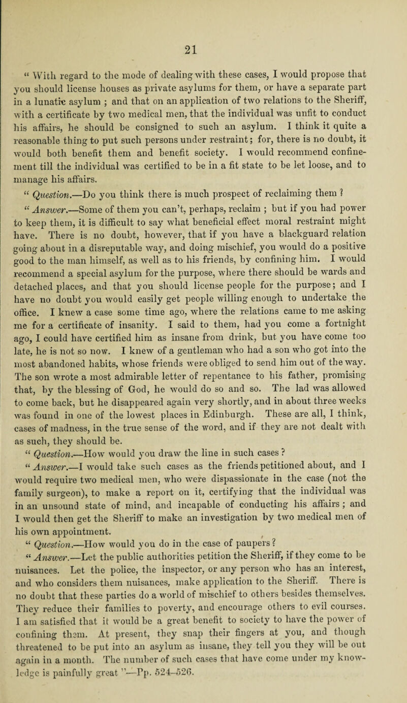 *« With regard to the mode of dealing with these cases, I would propose that you should license houses as private asylums for them, or have a separate part in a lunatic asylum ; and that on an application of two relations to the Sheriff, with a certificate by two medical men, that the individual was unfit to conduct his affairs, he should be consigned to such an asylum. I think it quite a reasonable thing to put such persons under restraint; for, there is no doubt, it would both benefit them and benefit society. I would recommend confine¬ ment till the individual was certified to be in a fit state to be let loose, and to manage his affairs. “ Question.—Do you think there is much prospect of reclaiming them ? “ Answer.—Some of them you can’t, perhaps, reclaim ; but if you had power to keep them, it is difficult to say what beneficial effect moral restraint might have. There is no doubt, however, that if you have a blackguard relation going about in a disreputable way, and doing mischief, you would do a positive good to the man himself, as well as to his friends, by confining him. I would recommend a special asylum for the purpose, where there should be wards and detached places, and that you should license people for the purpose; and I have no doubt you would easily get people willing enough to undertake the office. I knew a case some time ago, where the relations came to me asking me for a certificate of insanity. I said to them, had you come a fortnight ago, I could have certified him as insane from drink, but you have come too late, he is not so now. I knew of a gentleman who had a son who got into the most abandoned habits, whose friends were obliged to send him out of the way. The son wrote a most admirable letter of repentance to his father, promising that, by the blessing of God, he would do so and so. The lad was allowed to come back, but he disappeared again very shortly, and in about three weeks was found in one of the lowest places in Edinburgh. These are all, I think, cases of madness, in the true sense of the word, and if they are not dealt with as such, they should be. u Question.—How would you draw the line in such cases ? ((Answer.—I would take such cases as the friends petitioned about, and I would require two medical men, who were dispassionate in the case (not the family surgeon), to make a report on it, certifying that the individual was in an unsound state of mind, and incapable of conducting his affairs ; and I would then get the Sheriff to make an investigation by two medical men of his own appointment. “ Question.—How would you do in the case of paupers? <( Answer.—Let the public authorities petition the Sheriff, if they come to be nuisances. Let the police, the inspector, or any person who has an interest, and who considers them nuisances, make application to the Sheriff. There is no doubt that these parties do a world of mischief to others besides themselves. They reduce their families to poverty, and encourage others to evil courses. I am satisfied that it would be a great benefit to society to have the power of confining them. At present, they snap their fingers at you, and though threatened to be put into an asylum as insane, they tell you they will be out again in a month. The number of such cases that have come under my know¬ ledge is painfully great ”—Pp. 524-526.
