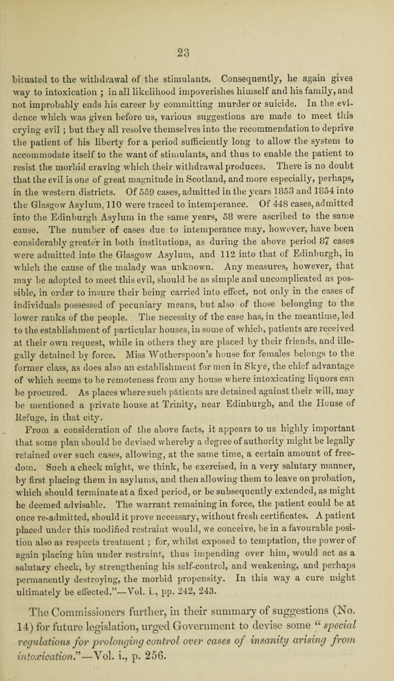 bituated to the withdrawal of the stimulants. Consequently, he again gives way to intoxication ; in all likelihood impoverishes himself and his family, and not improbably ends his career by committing murder or suicide. In the evi¬ dence which was given before us, various suggestions are made to meet this crying evil ; but they all resolve themselves into the recommendation to deprive the patient of his liberty for a period sufficiently long to allow the system to accommodate itself to the want of stimulants, and thus to enable the patient to resist the morbid craving which their withdrawal produces. There is no doubt that the evil is one of great magnitude in Scotland, and more especially, perhaps, in the western districts. Of 559 cases, admitted in the years 1853 and 1854 into the Glasgow Asylum, 110 were traced to intemperance. Of 448 cases, admitted into the Edinburgh Asylum in the same years, 58 were ascribed to the same cause. The number of cases due to intemperance may, however, have been considerably greater in both institutions, as during the above period 87 cases were admitted into the Glasgow Asylum, and 112 into that of Edinburgh, in which the cause of the malady was unknown. Any measures, however, that may be adopted to meet this evil, should be as simple and uncomplicated as pos¬ sible, in order to insure their being carried into effect, not only in the cases of individuals possessed of pecuniary means, but also of those belonging to the lower ranks of the people. The necessity of the case has, in the meantime, led to the establishment of particular houses, in some of which, patients are received at their own request, while in others they are placed by their friends, and ille¬ gally detained by force. Miss Wotherspoon’s house for females belongs to the former class, as does also an establishment for men in Skye, the chief advantage of which seems to be remoteness from any house where intoxicating liquors can be procured. As places where such patients are detained against their will, may be mentioned a private house at Trinity, near Edinburgh, and the House of Refuge, in that city. From a consideration of the above facts, it appears to us highly important that some plan should be devised whereby a degree of authority might be legally retained over such cases, allowing, at the same time, a certain amount of free¬ dom. Such a check might, we think, be exercised, in a very salutary manner, by first placing them in asylums, and then allowing them to leave on probation, which should terminate at a fixed period, or be subsequently extended, as might be deemed advisable. The warrant remaining in force, the patient could be at once re-admitted, should it prove necessary, without fresh certificates. A patient placed under this modified restraint would, we conceive, be in a favourable posi¬ tion also as respects treatment ; for, whilst exposed to temptation, the power of again placing him under restraint, thus impending over him, would act as a salutary check, by strengthening his self-control, and weakening, and perhaps permanently destroying, the morbid propensity. In this way a cure might ultimately be effected.”—Yol. i., pp. 242, 243. The Commissioners further, in their summary of suggestions (No. 14) for future legislation, urged Government to devise some u special regulations for prolonging control over cases of insanity arising from intoxication—Yol. i., p. 256.