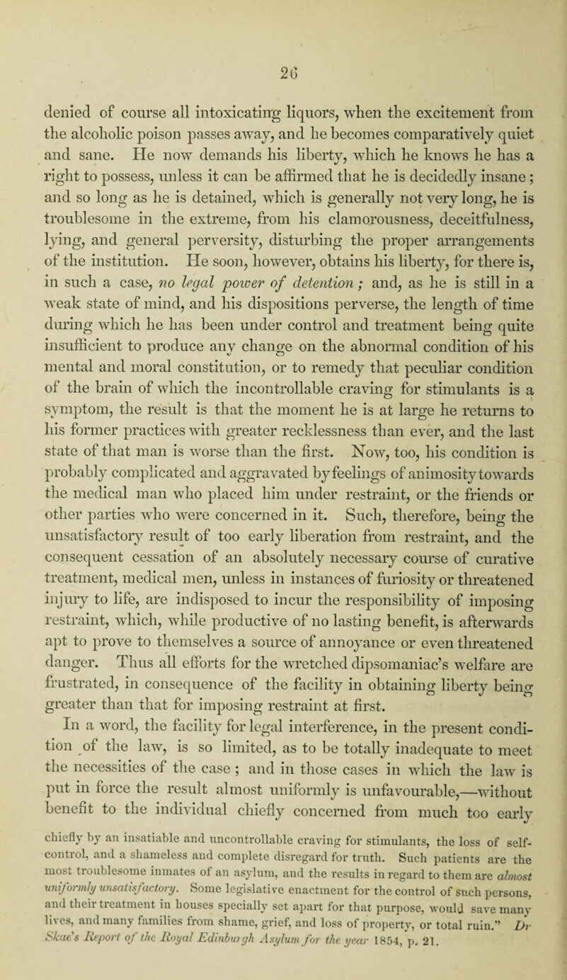 2(3 denied of course all intoxicating liquors, when the excitement from the alcoholic poison passes away, and he becomes comparatively quiet and sane. He now demands his liberty, which he knows he has a right to possess, unless it can be affirmed that he is decidedly insane; and so long as he is detained, which is generally not very long, he is troublesome in the extreme, from his clamorousness, deceitfulness, lying, and general perversity, disturbing the proper arrangements of the institution. He soon, however, obtains his liberty, for there is, in such a case, no legal 'power of detention; and, as he is still in a weak state of mind, and his dispositions perverse, the length of time during which he has been under control and treatment being quite insufficient to produce any change on the abnormal condition of his mental and moral constitution, or to remedy that peculiar condition of the brain of which the incontrollable craving for stimulants is a symptom, the result is that the moment he is at large he returns to his former practices with greater recklessness than ever, and the last state of that man is worse than the first. Now, too, his condition is probably complicated and aggravated by feelings of animosity towards the medical man who placed him under restraint, or the friends or other parties who were concerned in it. Such, therefore, being the unsatisfactory result of too early liberation from restraint, and the consequent cessation of an absolutely necessary course of curative treatment, medical men, unless in instances of furiosity or threatened injury to life, are indisposed to incur the responsibility of imposing restraint, which, while productive of no lasting benefit, is afterwards apt to prove to themselves a source of annoyance or even threatened danger. Thus all efforts for the wretched dipsomaniac’s welfare are frustrated, in consequence of the facility in obtaining liberty being greater than that for imposing restraint at first. In a word, the facility for legal interference, in the present condi¬ tion of the law, is so limited, as to be totally inadequate to meet the necessities of the case ; and in those cases in which the law is put in force the result almost uniformly is unfavourable,—without benefit to the individual chiefly concerned from much too early chiefly by an insatiable and uncontrollable craving for stimulants, the loss of self- contiol, and a shameless and complete disregard for truth. Such patients are the most troublesome inmates of an asylum, and the results in regard to them are almost uniformly unsatisfactory. Some legislative enactment for the control of such persons, and tiieii ticatment in houses specially set apart for that purpose, would save many li\es, and many families from shame, grief, and loss of property, or total ruin.” I)r Skaes Report oj the Royal Edinburgh Asylum for the year 1854, p. 21.