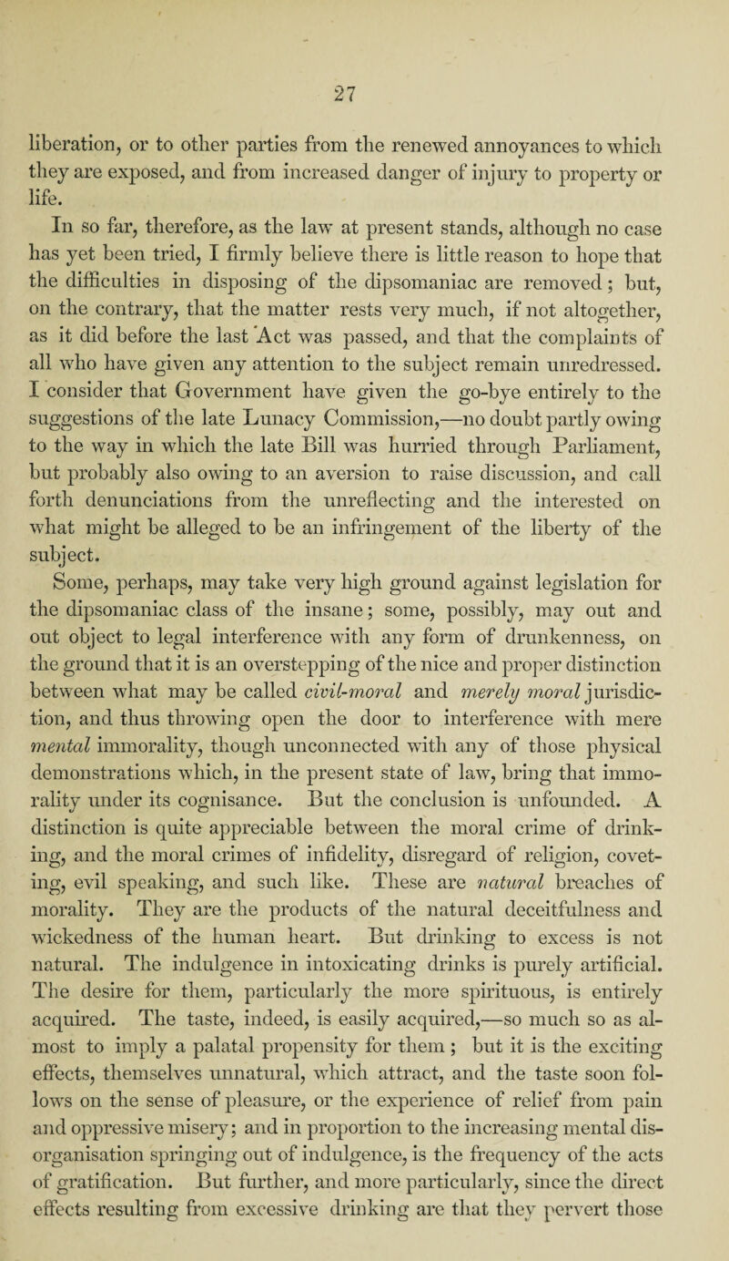 liberation, or to other parties from the renewed annoyances to which they are exposed, and from increased danger of injury to property or life. In so far, therefore, as the law at present stands, although no case has yet been tried, I firmly believe there is little reason to hope that the difficulties in disposing of the dipsomaniac are removed; but, on the contrary, that the matter rests very much, if not altogether, as it did before the last Act was passed, and that the complaints of all who have given any attention to the subject remain unredressed. I consider that Government have given the go-bye entirely to the suggestions of the late Lunacy Commission,—no doubt partly owing to the way in which the late Bill was hurried through Parliament, but probably also owing to an aversion to raise discussion, and call forth denunciations from the unreflecting and the interested on what might be alleged to be an infringement of the liberty of the subject. Some, perhaps, may take very high ground against legislation for the dipsomaniac class of the insane; some, possibly, may out and out object to legal interference with any form of drunkenness, on the ground that it is an overstepping of the nice and proper distinction between what may be called civil-moral and merely moral jurisdic¬ tion, and thus throwing open the door to interference with mere mental immorality, though unconnected with any of those physical demonstrations which, in the present state of law, bring that immo¬ rality under its cognisance. But the conclusion is unfounded. A distinction is quite appreciable between the moral crime of drink¬ ing, and the moral crimes of infidelity, disregard of religion, covet¬ ing, evil speaking, and such like. These are natural breaches of morality. They are the products of the natural deceitfulness and wickedness of the human heart. But drinking to excess is not natural. The indulgence in intoxicating drinks is purely artificial. The desire for them, particularly the more spirituous, is entirely acquired. The taste, indeed, is easily acquired,—so much so as al¬ most to imply a palatal propensity for them ; but it is the exciting effects, themselves unnatural, which attract, and the taste soon fol¬ lows on the sense of pleasure, or the experience of relief from pain and oppressive misery; and in proportion to the increasing mental dis¬ organisation springing out of indulgence, is the frequency of the acts of gratification. But further, and more particularly, since the direct effects resulting from excessive drinking are that they pervert those