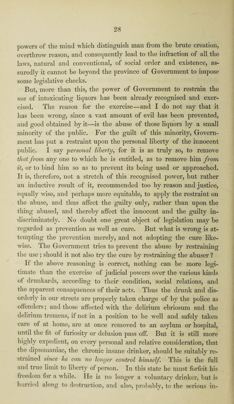 powers of the mind which distinguish man from the brute creation, overthrow reason, and consequently lead to the infraction of all the laws, natural and conventional, of social order and existence, as¬ suredly it cannot he beyond the province of Government to impose some legislative checks. But, more than this, the power of Government to restrain the use of intoxicating liquors has been already recognised and exer¬ cised. The reason for the exercise—and I do not say that it has been wrong, since a vast amount of evil has been prevented, and good obtained by it—is the abuse of those liquors by a small minority of the public. For the guilt of this minority, Govern¬ ment has put a restraint upon the personal liberty of the innocent public. I say personal liberty, for it is as truly so, to remove that from any one to which he is entitled, as to remove him from it, or to bind him so as to prevent its being used or approached. It is, therefore, not a stretch of this recognised power, but rather an inductive result of it, recommended too by reason and justice, equally wise, and perhaps more equitable, to apply the restraint on the abuse, and thus affect the guilty only, rather than upon the thing abused, and thereby affect the innocent and the guilty in¬ discriminately. No doubt one great object of legislation may be regarded as prevention as well as cure. But what is wrong is at¬ tempting the prevention merely, and not adopting the cure like¬ wise. The Government tries to prevent the abuse by restraining the use ; should it not also try the cure by restraining the abuser ? If the above reasoning is correct, nothing can be more legi¬ timate than the exercise of judicial powers over the various kinds of drunkards, according to their condition, social relations, and the apparent consequences of their acts. Thus the drunk and dis¬ orderly in our streets are properly taken charge of by the police as offenders; and those affected with the delirium ebriosum and the delirium tremens, if not in a position to be well and safely taken care of at home, are at once removed to an asylum or hospital, until the fit of furiosity or delusion pass off. But it is still more highly expedient, on every personal and relative consideration, that the dipsomaniac, the chronic insane drinker, should be suitably re¬ strained since he can no longer control himself. This is the full and true limit to liberty of person. In this state he must forfeit his freedom for a while. He is no longer a voluntary drinker, but is hurried along to destruction, and also, probably, to the serious in-
