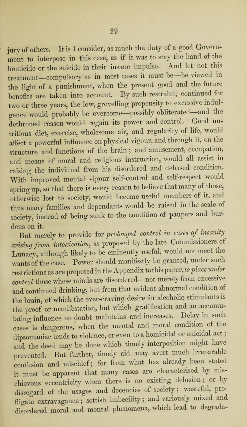 jury of others. It is I consider, as much the duty of a good Govern¬ ment to interpose in this case, as if it was to stay the hand of the homicide or the suicide in their insane impulse. And let not this treatment—compulsory as in most cases it must be be viewed in the light of a punishment, when the present good and the future benefits are taken into account. By such restraint, continued foi two or three years, the low, grovelling propensity to excessive indul¬ gence would probably be overcome—possibly obliterated and the dethroned reason would regain its power and control. Good nu¬ tritious diet, exercise, wholesome air, and regularity of life, would affect a powerful influence on physical vigour, and through it, on the structure and functions of the brain; and amusement, occupation, and means of moral and religious instruction, would all assist m raising the individual from his disordered and debased condition. With improved mental vigour self-control and self-respect would spring up, so that there is every reason to believe that many of those, otherwise lost to society, would become useful members of it, and thus many families and dependants would be raised in the scale of society, instead of being sunk to the condition of paupers and bur¬ dens on it. But merely to provide for prolonged control in cases of insanity arising from intoxication, as proposed by the late Commissioners of Lunacy, although likely to be eminently useful, would not meet the wants of the case. Power should manifestly be granted, under such restrictions as are proposed in the Appendix to this paper, to place under control those whose minds are disordered—not merely from excessive and continued drinking, but from that evident abnormal condition of the brain, of which the ever-craving desire for alcoholic stimulants is the proof or manifestation, but which gratification and an accumu¬ lating influence no doubt maintains and increases. Delay in such cases’ is dangerous, when the mental and moral condition of the dipsomaniac tends to violence, or even to a homicidal or suicidal act; and the deed may be done which timely interposition might have prevented. But further, timely aid may avert much irreparable confusion and mischief; for from what has already been stated it must be apparent that many cases are characterised by mis¬ chievous eccentricity when there is no existing delusion ; or by disregard of the usages and decencies of society; wasteful, pio- fligate extravagance; sottish imbecility; and variously mixed and disordered moral and mental phenomena, which lead to degrada-