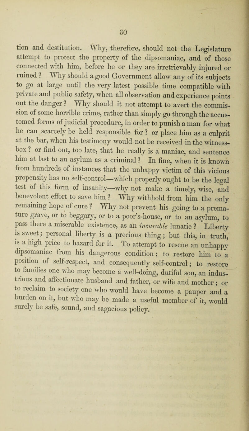 tion and destitution. Why, therefore, should not the Legislature attempt to protect the property of the dipsomaniac, and of those connected with him, before he or they are irretrievably injured or ruined'? Why should a good Government allow any of its subjects to go at large until the very latest possible time compatible with private and public safety, when all observation and experience points out the danger ? Why should it not attempt to avert the commis¬ sion of some horrible crime, rather than simply go through the accus¬ tomed forms of judicial procedure, in order to punish a man for what he can scaicely be held responsible for % or place him as a culprit at the bar, when his testimony would not be received in the witness- box ? 01 find out, too late, that he really is a maniac, and sentence him at last to an asylum as a criminal ? In fine, when it is known fiom hundreds of instances that the unhappy victim of this vicious propensity has no self-control—which properly ought to be the legal test of this form of insanity—why not make a timely, wise, and bene\ olent effort to save him ? Why withhold from him the only remaining hope of cure ? Why not prevent his going to a prema¬ ture grave, or to beggary, or to a poor’s-house, or to an asylum, to pass there a miserable existence, as an incurable lunatic ? Liberty is sweet; personal liberty is a precious thing; but this, in truth, is a high price to hazard for it. To attempt to rescue an unhappy dipsomaniac from his dangerous condition ; to restore him to a position, of self-respect, and consequently self-control; to restore to families one who may become a well-doing, dutiful son, an indus¬ trious and affectionate husband and father, or wife and mother; or to leclaim to society one who would have become a pauper and a burden on it, but who may be made a useful member of it, would surely be safe, sound, and sagacious policy.