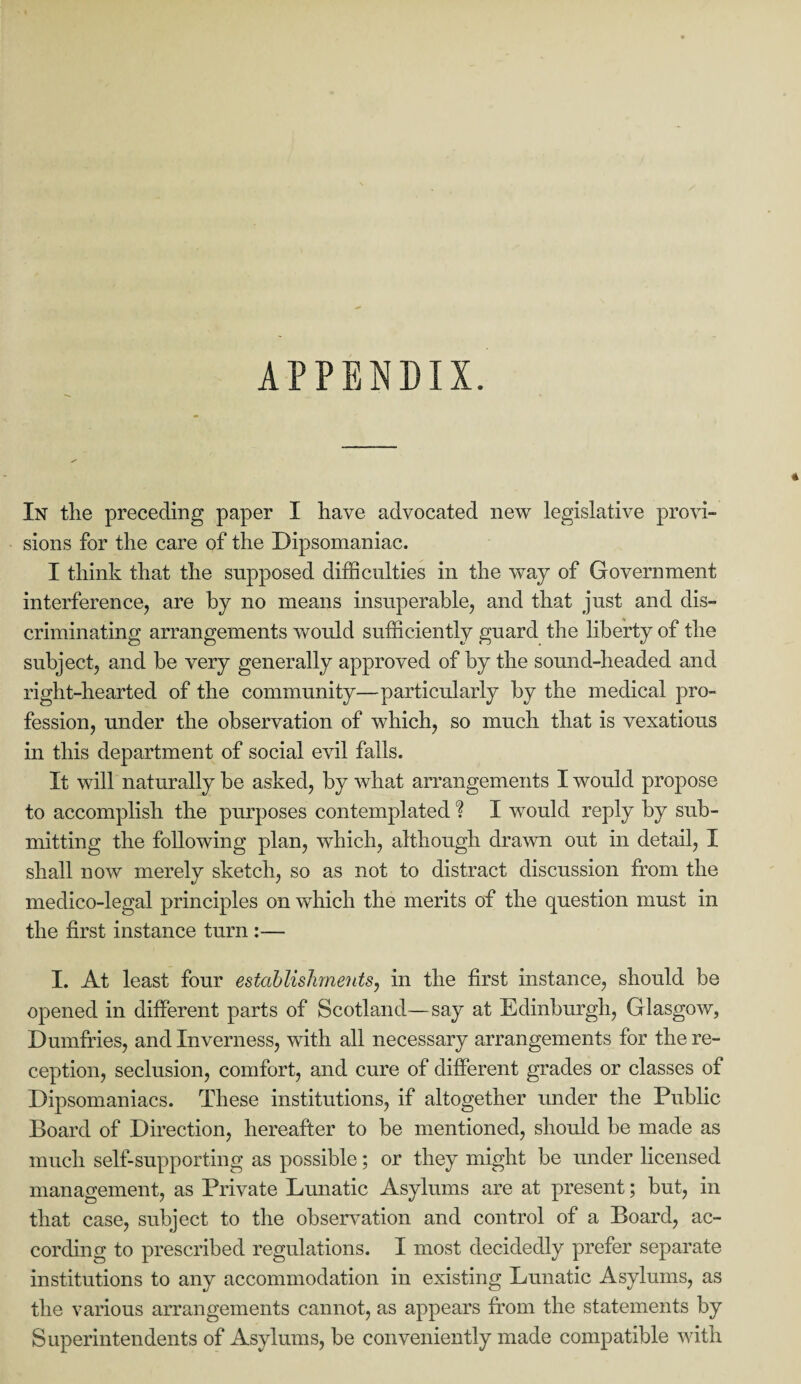 APPENDIX. In tlie preceding paper I have advocated new legislative provi¬ sions for the care of the Dipsomaniac. I think that the supposed difficulties in the way of Government interference, are by no means insuperable, and that just and dis¬ criminating arrangements would sufficiently guard the liberty of the subject, and be very generally approved of by the sound-headed and right-hearted of the community—particularly by the medical pro¬ fession, under the observation of which, so much that is vexatious in this department of social evil falls. It will naturally he asked, by what arrangements I would propose to accomplish the purposes contemplated % I would reply by sub¬ mitting the following plan, which, although drawn out in detail, I shall now merely sketch, so as not to distract discussion from the medico-legal principles on which the merits of the question must in the first instance turn :•—- I. At least four establishments, in the first instance, should be opened in different parts of Scotland—say at Edinburgh, Glasgow, Dumfries, and Inverness, with all necessary arrangements for the re¬ ception, seclusion, comfort, and cure of different grades or classes of Dipsomaniacs. These institutions, if altogether under the Public Board of Direction, hereafter to be mentioned, should be made as much self-supporting as possible; or they might be under licensed management, as Private Lunatic Asylums are at present; but, in that case, subject to the observation and control of a Board, ac¬ cording to prescribed regulations. I most decidedly prefer separate institutions to any accommodation in existing Lunatic Asylums, as the various arrangements cannot, as appears from the statements by Superintendents of Asylums, be conveniently made compatible with