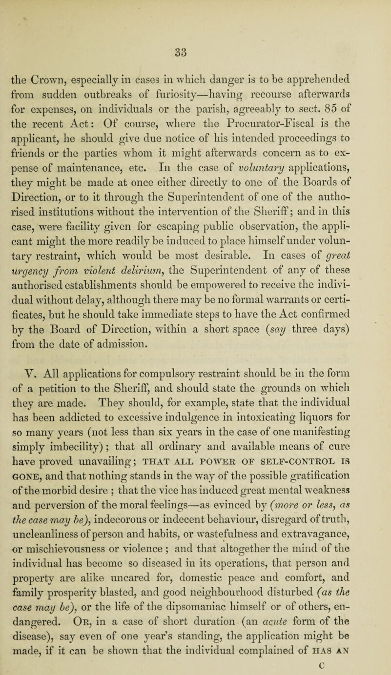 the Crown, especially in cases in which danger is to be apprehended from sudden outbreaks of furiosity—having recourse afterwards for expenses, on individuals or the parish, agreeably to sect. 85 of the recent Act: Of course, where the Procurator-Fiscal is the applicant, he should give due notice of his intended proceedings to friends or the parties whom it might afterwards concern as to ex¬ pense of maintenance, etc. In the case of voluntary applications, they might be made at once either directly to one of the Boards of Direction, or to it through the Superintendent of one of the autho¬ rised institutions without the intervention of the Sheriff; and in this case, were facility given for escaping public observation, the appli¬ cant might the more readily be induced to place himself under volun¬ tary restraint, which would be most desirable. In cases of great urgency from violent delirium, the Superintendent of any of these authorised establishments should be empowered to receive the indivi¬ dual without delay, although there may be no formal warrants or certi¬ ficates, but he should take immediate steps to have the Act confirmed by the Board of Direction, within a short space {say three days) from the date of admission. V. All applications for compulsory restraint should be in the form of a petition to the Sheriff, and should state the grounds on which they are made. They should, for example, state that the individual has been addicted to excessive indulgence in intoxicating liquors for so many years (not less than six years in the case of one manifesting simply imbecility); that all ordinary and available means of cure have proved unavailing; that all power of self-control is GONE, and that nothing stands in the way of the possible gratification of the morbid desire ; that the vice has induced great mental weakness and perversion of the moral feelings—as evinced by (more or less, as the case may be), indecorous or indecent behaviour, disregard of truth, uncleanliness of person and habits, or wastefulness and extravagance, or mischievousness or violence ; and that altogether the mind of the individual has become so diseased in its operations, that person and property are alike uncared for, domestic peace and comfort, and family prosperity blasted, and good neighbourhood disturbed (as the case may be), or the life of the dipsomaniac himself or of others, en¬ dangered. Or, in a case of short duration (an acute form of the disease), say even of one year’s standing, the application might be made, if it can be shown that the individual complained of has an c