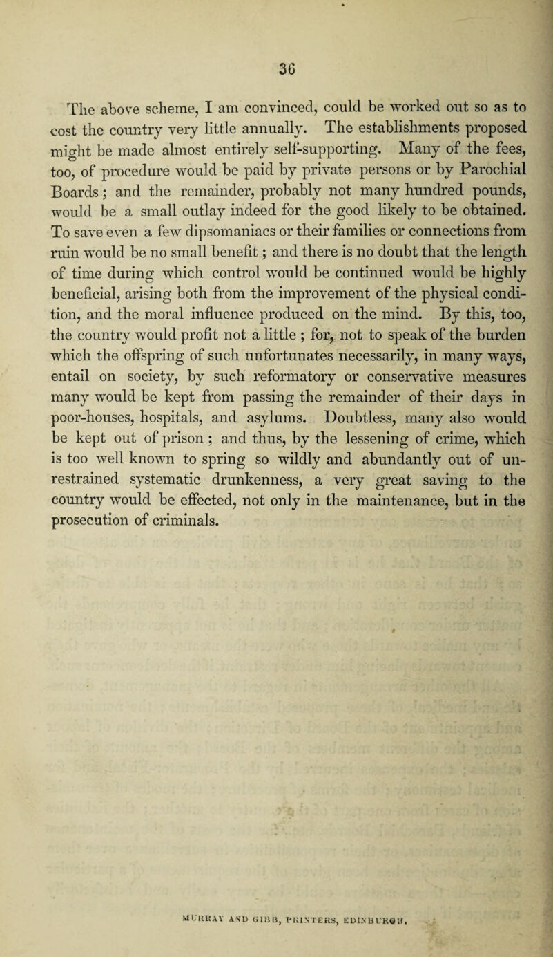 The above scheme, I am convinced, could be worked out so as to cost the country very little annually. The establishments proposed might be made almost entirely self-supporting. Many of the fees, too, of procedure would be paid by private persons or by Parochial Boards; and the remainder, probably not many hundred pounds, would be a small outlay indeed for the good likely to be obtained. To save even a few dipsomaniacs or their families or connections from ruin would be no small benefit; and there is no doubt that the length of time during which control would be continued would be highly beneficial, arising both from the improvement of the physical condi¬ tion, and the moral influence produced on the mind. By this, too, the country would profit not a little ; for, not to speak of the burden which the offspring of such unfortunates necessarily, in many ways, entail on society, by such reformatory or conservative measures many would be kept from passing the remainder of their days in poor-houses, hospitals, and asylums. Doubtless, many also would be kept out of prison ; and thus, by the lessening of crime, which is too well known to spring so wildly and abundantly out of un¬ restrained systematic drunkenness, a very great saving to the country would be effected, not only in the maintenance, but in the prosecution of criminals. M L itIIAY A\l) GIBB, PRINTERS, EDINBURGH.