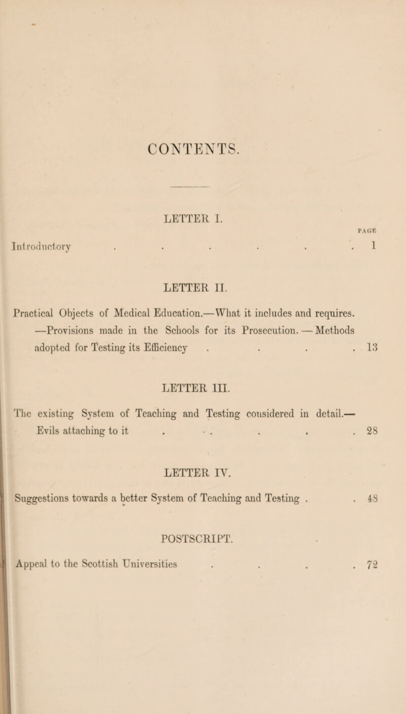 CONTENTS. LETTER I. PAGE Introductory . . . . . 1 LETTER II. Practical Objects of Medical Education.—What it includes and requires. —Provisions made in the Schools for its Prosecution. — Methods adopted for Testing its Efficiency . . . .13 LETTER III. The existing System of Teaching and Testing considered in detail.— Evils attaching to it . • . . . .28 LETTER IV. Suggestions towards a better System of Teaching and Testing . . 48 POSTSCRIPT. Appeal to the Scottish Universities . . . .72