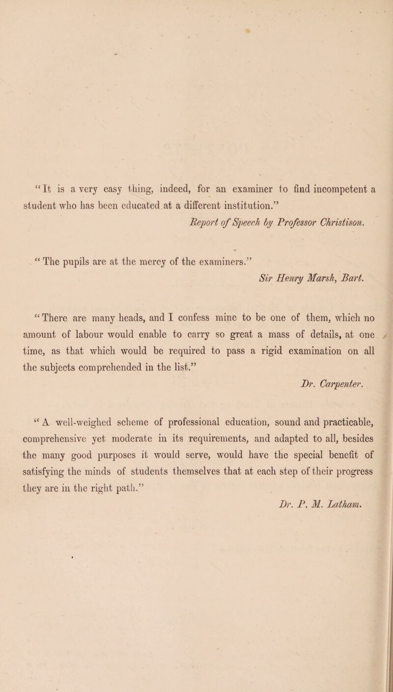 “ It is a very easy thing, indeed, for an examiner to find incompetent a student who has been educated at a different institution.” Report of Speech by Professor Christison. “ The pupils are at the mercy of the examiners.” Sir Henry Marsh, Bart. “ There are many heads, and I confess mine to be one of them, which no amount of labour would enable to carry so great a mass of details, at one time, as that which would be required to pass a rigid examination on all the subjects comprehended in the list.” Dr. Carpenter. “ A well-weighed scheme of professional education, sound and practicable, comprehensive yet moderate in its requirements, and adapted to all, besides the many good purposes it would serve, would have the special benefit of satisfying the minds of students themselves that at each step of their progress they are in the right path.” Dr. P. M. Latham.