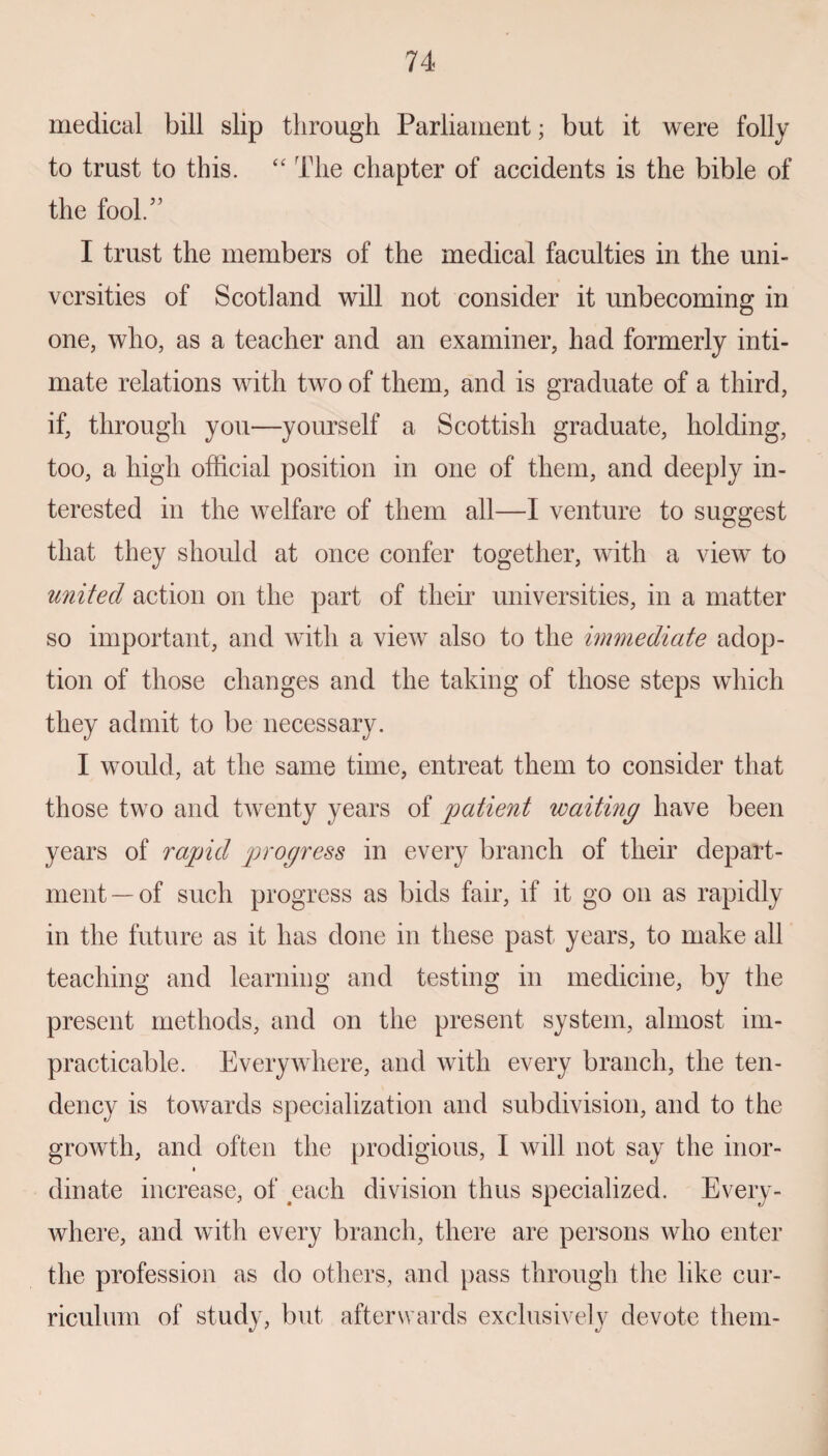 medical bill slip through Parliament; but it were folly to trust to this. “ The chapter of accidents is the bible of the fool.” I trust the members of the medical faculties in the uni¬ versities of Scotland will not consider it unbecoming in one, who, as a teacher and an examiner, had formerly inti¬ mate relations with two of them, and is graduate of a third, if, through you—yourself a Scottish graduate, holding, too, a high official position in one of them, and deeply in¬ terested in the welfare of them all—I venture to suggest that they should at once confer together, with a view to united action on the part of their universities, in a matter so important, and with a view also to the immediate adop¬ tion of those changes and the taking of those steps which they admit to be necessary. I would, at the same time, entreat them to consider that those two and twenty years of patient waiting have been years of rapid progress in every branch of their depart¬ ment—of such progress as bids fair, if it go on as rapidly in the future as it has done in these past years, to make all teaching and learning and testing in medicine, by the present methods, and on the present system, almost im¬ practicable. Everywhere, and with every branch, the ten¬ dency is towards specialization and subdivision, and to the growth, and often the prodigious, I will not say the inor- dinate increase, of each division thus specialized. Every¬ where, and with every branch, there are persons who enter the profession as do others, and pass through the like cur¬ riculum of study, but afterwards exclusively devote them-