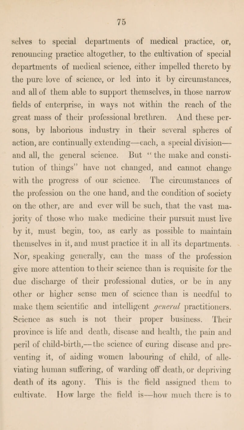 selves to special departments of medical practice, or, renouncing practice altogether, to the cultivation of special departments of medical science, either impelled thereto by the pure love of science, or led into it by circumstances, and all of them able to support themselves, in those narrow fields of enterprise, in ways not within the reach of the great mass of their professional brethren. And these per¬ sons, by laborious industry in their several spheres of action, are continually extending—each, a special division— and all, the general science. But “ the make and consti¬ tution of things5’ have not changed, and cannot change with the progress of our science. The circumstances of the profession on the one hand, and the condition of society on the other, are and ever will be such, that the vast ma¬ jority of those who make medicine their pursuit must live by it, must begin, too, as early as possible to maintain themselves in it, and must practice it in all its departments. Nor, speaking generally, can the mass of the profession give more attention to their science than is requisite for the due discharge of their professional duties, or be in any other or higher sense men of science than is needful to make them scientific and intelligent general practitioners. Science as such is not their proper business. Their province is life and death, disease and health, the pain and peril of child-birth,— the science of curing disease and pre¬ venting it, of aiding women labouring of child, of alle¬ viating human suffering, of warding off death, or depriving death of its agony. This is the field assigned them to cultivate. How large the field is—how much there is to