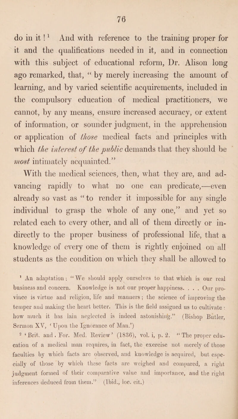 do in it!1 2 And with reference to the training proper for it and the qualifications needed in it, and in connection with this subject of educational reform, Dr. Alison long ago remarked, that, “ by merely increasing the amount of learning, and by varied scientific acquirements, included in the compulsory education of medical practitioners, we cannot, by any means, ensure increased accuracy, or extent of information, or sounder judgment, in the apprehension or application of those medical facts and principles with which the interest of the public demands that they should be most intimately acquainted.” With the medical sciences, then, what they are, and ad¬ vancing rapidly to what no one can predicate,—even already so vast as “ to render it impossible for any single individual to grasp the whole of any one,” and yet so related each to every other, and all of them directly or in¬ directly to the proper business of professional life, that a knowledge of every one of them is rightly enjoined on all students as the condition on which they shall be allowed to 1 An adaptation: “We should apply ourselves to that which is our real business and concern. Knowledge is not our proper happiness. . . . Our pro¬ vince is virtue and religion, life and manners ; the science of improving the temper and making the heart better. This is the field assigned us to cultivate : how much it has lain neglected is indeed astonishin'g.” (Bishop Butler, Sermon XV, ‘ Upon the Ignorance of Man,’) 2 ‘Brit, and , For. Med. He view ’ (1836), vol. i, p. 2. “ The proper edu¬ cation of a medical man requires, in fact, the exercise not merely of tiiose faculties by which facts are observed, and knowledge is acquired, but espe¬ cially of those by which these facts are weighed and compared, a right judgment formed of their comparative value and importance, and the right inferences deduced from them.” (Ibid., loc. cit.)