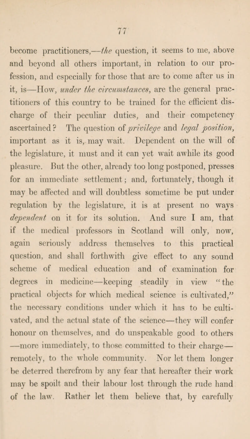 become practitioners,—the question, it seems to rue, above and beyond all others important, in relation to our pro¬ fession, and especially for those that are to come after us in it, is—How, under the circumstances, are the general prac¬ titioners of this country to be trained for the efficient dis¬ charge of their peculiar duties, and their competency ascertained ? The question of 'privilege and legal position, important as it is, may wait. Dependent on the will of the legislature, it must and it can yet wait awhile its good pleasure. But the other, already too long postponed, presses for an immediate settlement; and, fortunately, though it may be affected and will doubtless sometime be put under regulation by the legislature, it is at present no ways dependeiit on it for its solution. And sure I am, that if the medical professors in Scotland will only, now, again seriously address themselves to this practical question, and shall forthwith give effect to any sound scheme of medical education and of examination for degrees in medicine—keeping steadily in view “the practical objects for which medical science is cultivated,” the necessarv conditions under which it has to be culti- vated, and the actual state of the science—they will confer honour on themselves, and do unspeakable good to others —more immediatelv, to those committed to their charge— remotely, to the whole community. Nor let them longer be deterred therefrom by any fear that hereafter their work may be spoilt and their labour lost through the rude hand of the law. Rather let them believe that, by carefully