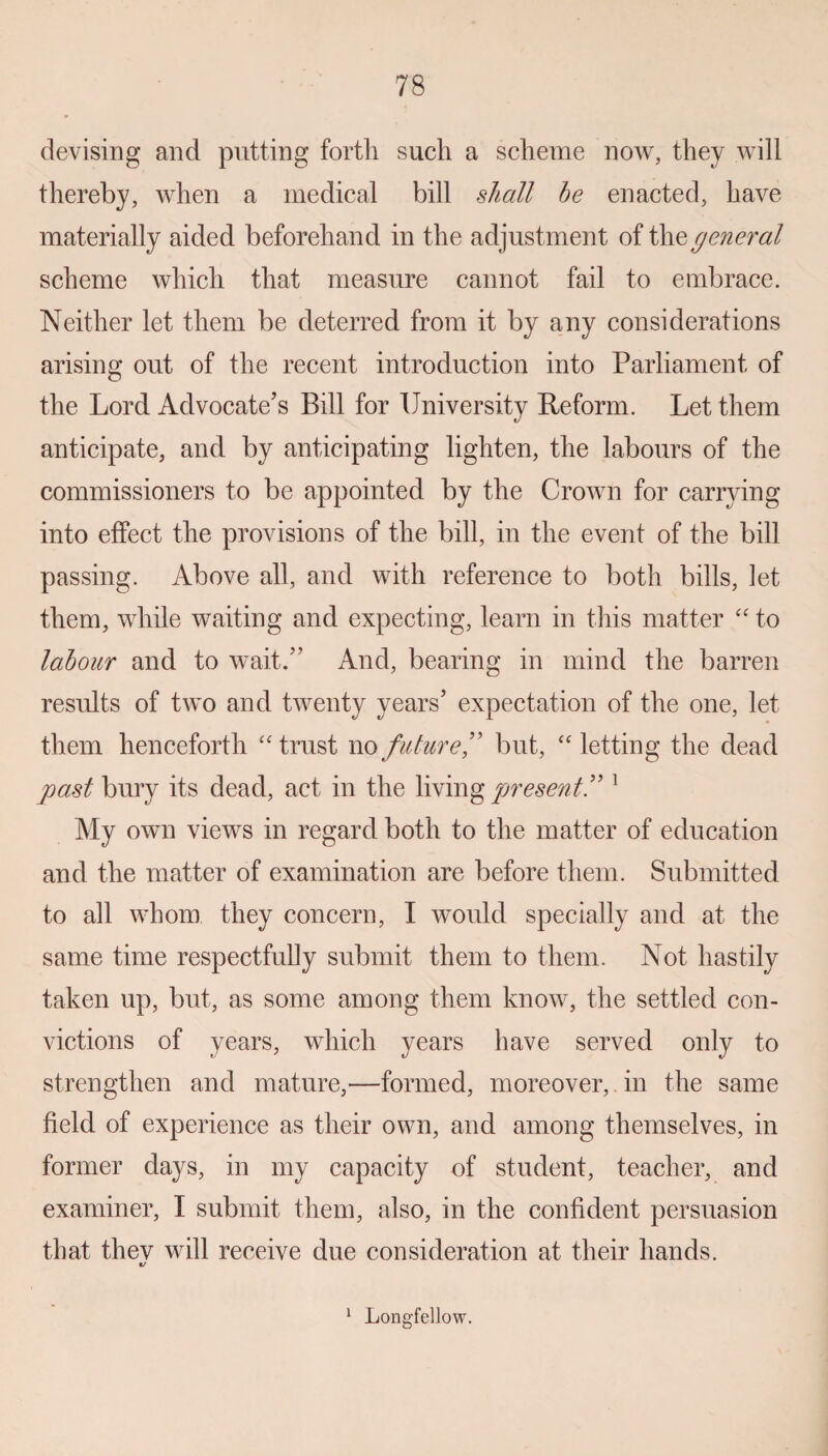 devising and putting fortli such a scheme now, they will thereby, when a medical bill shall he enacted, have materially aided beforehand in the adjustment of the general scheme which that measure cannot fail to embrace. Neither let them be deterred from it by any considerations arising out of the recent introduction into Parliament of the Lord Advocate’s Bill for University Reform. Let them anticipate, and by anticipating lighten, the labours of the commissioners to be appointed by the Crown for carrying into effect the provisions of the bill, in the event of the bill passing. Above all, and with reference to both bills, let them, while waiting and expecting, learn in this matter “ to labour and to wait.” x4nd, bearing in mind the barren results of two and twenty years’ expectation of the one, let them henceforth “ trust no future,” but, “ letting the dead past bury its dead, act in the living present!'1 My own views in regard both to the matter of education and the matter of examination are before them. Submitted to all whom they concern, I would specially and at the same time respectfully submit them to them. Not hastily taken up, but, as some among them know, the settled con¬ victions of years, which years have served only to strengthen and mature,—formed, moreover, in the same field of experience as their own, and among themselves, in former days, in my capacity of student, teacher, and examiner, I submit them, also, in the confident persuasion that thev will receive due consideration at their hands. 1 Longfellow.