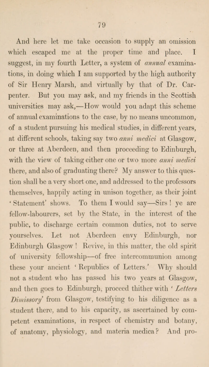 And here let me take occasion to supply an omission which escaped me at the proper time and place. I suggest, in my fourth Letter, a system of annual examina¬ tions, in doing which I am supported by the high authority of Sir Henry Marsh, and virtually by that of Dr. Car¬ penter. But you may ask, and my friends in the Scottish universities may ask,—How would you adapt this scheme of annual examinations to the case, by no means uncommon, of a student pursuing his medical studies, in different years, at different schools, taking say two anni medici at Glasgow, or three at Aberdeen, and then proceeding to Edinburgh, with the view of taking either one or two more anni medici there, and also of graduating there? My answer to this ques¬ tion shall be a very short one, and addressed to the professors themselves, happily acting in unison together, as their joint ‘ Statement’ shows. To them I would say—Sirs ! ye are fellow-labourers, set by the State, in the interest of the public, to discharge certain common duties, not to serve yourselves. Let not Aberdeen envy Edinburgh, nor Edinburgh Glasgow ! Revive, in this matter, the old spirit of university fellowship—of free intercommunion among these your ancient ‘ Republics of Letters/ Why should not a student who has passed his two years at Glasgow, and then goes to Edinburgh, proceed thither with ‘ Letters Dimissory from Glasgow, testifying to his diligence as a student there, and to his capacity, as ascertained by com¬ petent examinations, in respect of chemistry and botany, of anatomy, physiology, and materia medica? And pro-