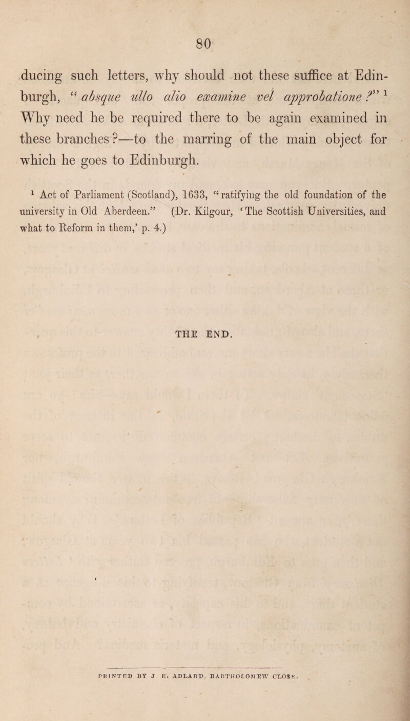 ducing such letters, why should not these suffice at Edin¬ burgh, “ absque ullo alio examine vel approbatione ?” 1 Why need he be required there to be again examined in these branches ?—to the marring of the main object for which he goes to Edinburgh. 1 Act of Parliament (Scotland), 1633, “ ratifying- the old foundation of the university in Old Aberdeen.” (Dr. Kilgour, ‘The Scottish Universities, and what to Reform in them,’ p. 4.) THE END. PKINTRT) BY J K. ADLARD. BARTHOLOHEW CL03K.
