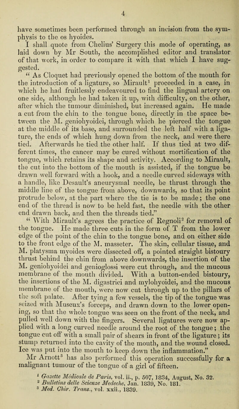 have sometimes been performed through an incision from the sym¬ physis to the os hyoides. I shall quote from Chelius’ Surgery this mode of operating, as laid down by Mr South, the accomplished editor and translator of that work, in order to compare it with that which I have sug¬ gested. u As Cloquet had previously opened the bottom of the mouth for the introduction of a ligature, so Mirault1 proceeded in a case, in which he had fruitlessly endeavoured to find the lingual artery on one side, although he had taken it up, with difficulty, on the other, after which the tumour diminished, but increased again. He made a cut from the chin to the tongue bone, directly in the space be¬ tween the M. geniohyoidei, through which he pierced the tongue at the middle of its base, and surrounded the left half with a liga¬ ture, the ends of which hung dowm from the neck, and were there tied. Afterwards he tied the other half. If thus tied at two dif¬ ferent times, the cancer may be cured without mortification of the tongue, which retains its shape and activity. According to Mirault, the cut into the bottom of the mouth is assisted, if the tongue be drawn well forward with a hook, and a needle curved sideways with a handle, like Desault’s aneurysmal needle, be thrust through the middle line of the tongue from above, downwards, so that its point protrude below, at the part where the tie is to be made; the one end of the thread is now to be held fast, the needle with the other end drawn back, and then the threads tied.” u With Mirault’s agrees the practice of Regnoli2 for removal of the tongue. He made three cuts in the form of T from the lower edge of the point of the chin to the tongue bone, and on either side to the front edge of the M. masseter. The skin, cellular tissue, and M. platysma myoides were dissected off, a pointed straight bistoury thrust behind the chin from above downwards, the insertion of the M. geniohyoidei and genioglossi were cut through, and the mucous membrane of the mouth divided. With a button-ended bistoury, the insertions of the M. digastrici and mylohyoidei, and the mucous membrane of the mouth, were now cut through up to the pillars of the soft palate. After tying a few vessels, the tip of the tongue was seized with Museum’s forceps, and drawn down to the lower open¬ ing, so that the whole tongue was seen on the front of the neck, and pulled well down with the fingers. Several ligatures were now ap¬ plied with a long curved needle around the root of the tongue; the tongue cut off with a small pair of shears in front of the ligature; its stump returned into the cavity of the mouth, and the wound closed. Ice was put into the mouth to keep down the inflammation.” Mr Arnott3 has also performed this operation successfully for a malignant tumour of the tongue of a girl of fifteen. 1 Gazette Medicate de Paris, vol. ii., p. 507, 1834, August, No. 32. 2 Bulletins delle Scienze Medeche, Jan. 1839, No. 181, 3 Med. Chir. Trans., vol. xxii., 1839.