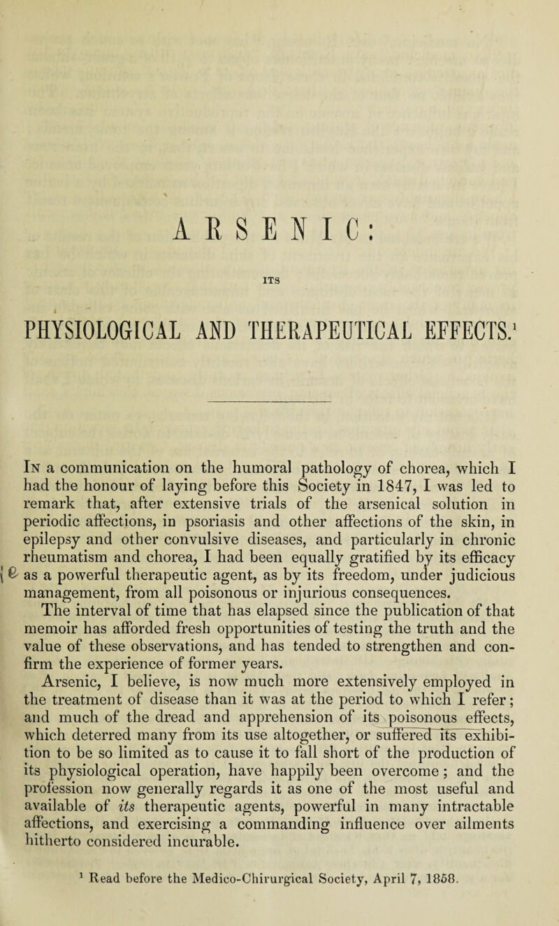 ARSENIC: ITS PHYSIOLOGICAL AND THERAPEUTICAL EFFECTS.' In a communication on the humoral pathology of chorea, which I had the honour of laying before this Society in 1847, I was led to remark that, after extensive trials of the arsenical solution in periodic affections, in psoriasis and other affections of the skin, in epilepsy and other convulsive diseases, and particularly in chronic rheumatism and chorea, I had been equally gratified by its efficacy £ as a powerful therapeutic agent, as by its freedom, under judicious management, from all poisonous or injurious consequences. The interval of time that has elapsed since the publication of that memoir has afforded fresh opportunities of testing the truth and the value of these observations, and has tended to strengthen and con¬ firm the experience of former years. Arsenic, I believe, is now much more extensively employed in the treatment of disease than it was at the period to which I refer; and much of the dread and apprehension of its poisonous effects, which deterred many from its use altogether, or sufferecTits exhibi¬ tion to be so limited as to cause it to fall short of the production of its physiological operation, have happily been overcome; and the profession now generally regards it as one of the most useful and available of its therapeutic agents, powerful in many intractable affections, and exercising a commanding influence over ailments hitherto considered incurable. 1 Read before the Medico-Chirurgical Society, April 7, 1858.