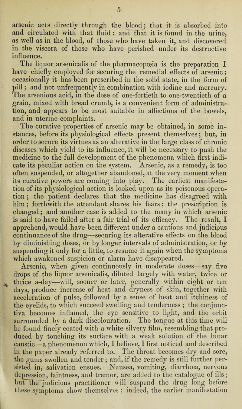 arsenic acts directly through the blood; that it is absorbed into and circulated with that fluid ; and that it is found in the urine, as well as in the blood, of those who have taken it, and discovered in the viscera of those who have perished under its destructive influence. The liquor arsenicalis of the pharmacopoeia is the preparation I have chiefly employed for securing the remedial effects of arsenic; occasionally it has been prescribed in the solid state, in the form of pill; and not unfrequently in combination with iodine and mercury. The arsenious acid, in the dose of one-fortieth to one-twentieth of a grain, mixed with bread crumb, is a convenient form of administra¬ tion, and appears to be most suitable in affections of the bowels, and in uterine complaints. The curative properties of arsenic may be obtained, in some in¬ stances, before its physiological effects present themselves; but, in order to secure its virtues as an alterative in the large class of chronic diseases wdiich yield to its influence, it will be necessary to push the medicine to the full development of the phenomena which first indi¬ cate its peculiar action on the system. Arsenic, as a remedy, is too often suspended, or altogether abandoned, at the very moment when its curative powers are coming into play. The earliest manifesta¬ tion of its physiological action is looked upon as its poisonous opera¬ tion ; the patient declares that the medicine has disagreed with him; forthwith the attendant shares his fears; the prescription is changed; and another case is added to the many in which arsenic is said to have failed after a fair trial of its efficacy. The result, I apprehend, would have been different under a cautious and judicious continuance of the drug—securing its alterative effects on the blood by diminishing doses, or by longer intervals of administration, or by suspending it only for a little, to resume it again when the symptoms which awakened suspicion or alarm have disappeared. Arsenic, when given continuously in moderate doses—say five drops of the liquor arsenicalis, diluted largely with water, twice or thrice a-day—will, sooner or later, generally within eight or ten days, produce increase of heat and dryness of skin, together with acceleration of pulse, followed by a sense of heat and itchiness of the eyelids, to which succeed swelling and tenderness ; the conjunc¬ tiva becomes inflamed, the eye sensitive to light, and the orbit surrounded by a dark discolouration. The tongue at this time will be found finely coated with a white silvery film, resembling that pro¬ duced by touching its surface with a weak solution of the lunar caustic—a phenomenon which, I believe, I first noticed and described in the paper already referred to. The throat becomes dry and sore, the gums swollen and tender; and, if the remedy is still further per¬ sisted in, salivation ensues. Nausea, vomiting, diarrhoea, nervous depression, faintness, and tremor, are added to the catalogue of ills; butthe~judicious practitioner will suspend the drug long before these symptoms show themselves ; indeed, the earlier manifestation