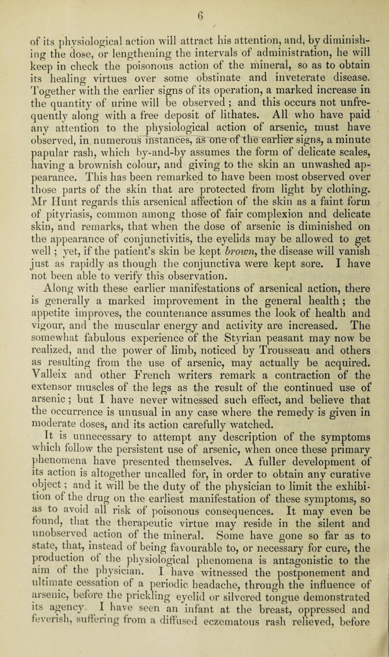 of its physiological action will attract his attention, and, by diminish¬ ing the dose, or lengthening the intervals of administration, he will keep in check the poisonous action of the mineral, so as to obtain its healing virtues over some obstinate and inveterate disease. Together with the earlier signs of its operation, a marked increase in the quantity of urine will be observed ; and this occurs not unfre- quently along with a free deposit of lithates. All who have paid any attention to the physiological action of arsenic, must have observed, in numerous instances, as one of the earlier signs, a minute papular rash, which by-and-by assumes the form of delicate scales, having a brownish colour, and giving to the skin an unwashed ap¬ pearance. This has been remarked to have been most observed over those parts of the skin that are protected from light by clothing. Mr Hunt regards this arsenical affection of the skin as a faint form of pityriasis, common among those of fair complexion and delicate skin, and remarks, that when the dose of arsenic is diminished on the appearance of conjunctivitis, the eyelids may be allowed to get well ; yet, if the patient’s skin be kept brown, the disease will vanish just as rapidly as though the conjunctiva W'ere kept sore. I have not been able to verify this observation. Along with these earlier manifestations of arsenical action, there is generally a marked improvement in the general health; the appetite improves, the countenance assumes the look of health and vigour, and the muscular energy and activity are increased. The somewhat fabulous experience of the Styrian peasant may now be realized, and the power of limb, noticed by Trousseau and others as resulting from the use of arsenic, may actually be acquired. Valleix and other French writers remark a contraction of the extensor muscles of the legs as the result of the continued use of arsenic ; but I have never witnessed such effect, and believe that the occurrence is unusual in any case where the remedy is given in moderate doses, and its action carefully watched. It is unnecessary to attempt any description of the symptoms which follow the persistent use of arsenic, when once these primary phenomena have presented themselves. A fuller development of its action is altogether uncalled for, in order to obtain any curative object; and it will be the duty of the physician to limit the exhibi¬ tion of the drug on the earliest manifestation of these symptoms, so as to avoid all risk of poisonous consequences. It may even be found, that the therapeutic virtue may reside in the silent and unobserved action of the mineral. Some have gone so far as to state, that, instead of being favourable to, or necessary for cure, the production of the physiological phenomena is antagonistic to the aim of the physician. I have witnessed the postponement and ultimate cessation of a periodic headache, through the influence of arsenic, before the prickling eyelid or silvered tongue demonstrated its agency. I have seen an infant at the breast, oppressed and feverish, suffering from a diffused eczematous rash relieved, before