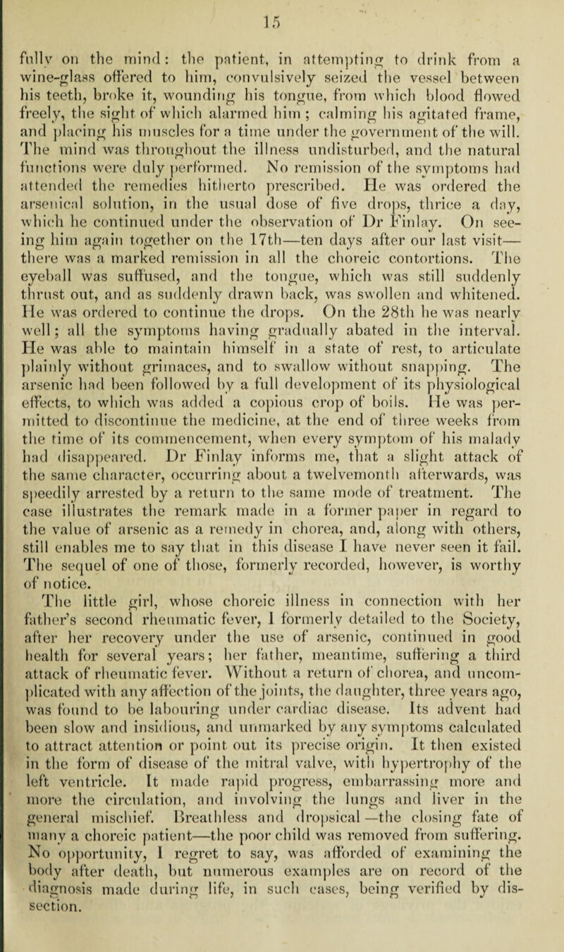 fully on the mind: the patient, in attempting to drink from a wine-glass offered to him, convulsively seized the vessel between his teeth, broke it, wounding his tongue, from which blood flowed freely, the sight of which alarmed him ; calming his agitated frame, and placing his muscles for a time under the government of the will. The mind was throughout the illness undisturbed, and the natural functions were duly performed. No remission of the symptoms had attended the remedies hitherto prescribed. He was ordered the arsenical solution, in the usual dose of five drops, thrice a day, which he continued under the observation of Dr Finlay. On see¬ ing him again together on the 17th—ten days after our last visit— there was a marked remission in all the choreic contortions. The eyeball was suffused, and the tongue, which was still suddenly thrust out, and as suddenly drawn back, was swollen and whitened. He was ordered to continue the drops. On the 28th he was nearly well; all the symptoms having gradually abated in the interval. He was able to maintain himself in a state of rest, to articulate plainly without grimaces, and to swallow without snapping. The arsenic had been followed by a full development of its physiological effects, to which was added a copious crop of boils. Me was per¬ mitted to discontinue the medicine, at the end of three weeks from the time of its commencement, when every symptom of his malady had disappeared. Dr Finlay informs me, that a slight attack of the same character, occurring about a twelvemonth afterwards, was speedily arrested by a return to the same mode of treatment. The case illustrates the remark made in a former paper in regard to the value of arsenic as a remedy in chorea, and, along with others, still enables me to say that in this disease I have never seen it fail. The sequel of one of those, formerly recorded, however, is worthy of notice. The little girl, whose choreic illness in connection with her father’s second rheumatic fever, 1 formerly detailed to the Society, after her recovery under the use of arsenic, continued in good health for several years; her father, meantime, suffering a third attack of rheumatic fever. Without a return of chorea, and uncom¬ plicated with any affection of the joints, the daughter, three years ago, was found to be labouring under cardiac disease. Its advent had been slow and insidious, and unmarked by any symptoms calculated to attract attention or point out its precise origin. It then existed in the form of disease of the mitral valve, with hypertrophy of the left ventricle. It made rapid progress, embarrassing more and more the circulation, and involving the lungs and liver in the general mischief. Breathless and dropsical—the closing fate of many a choreic patient—the poor child was removed from suffering. No opportunity, I regret to say, was afforded of examining the body after death, but numerous examples are on record of the diagnosis made during life, in such cases, being verified by dis¬ section.