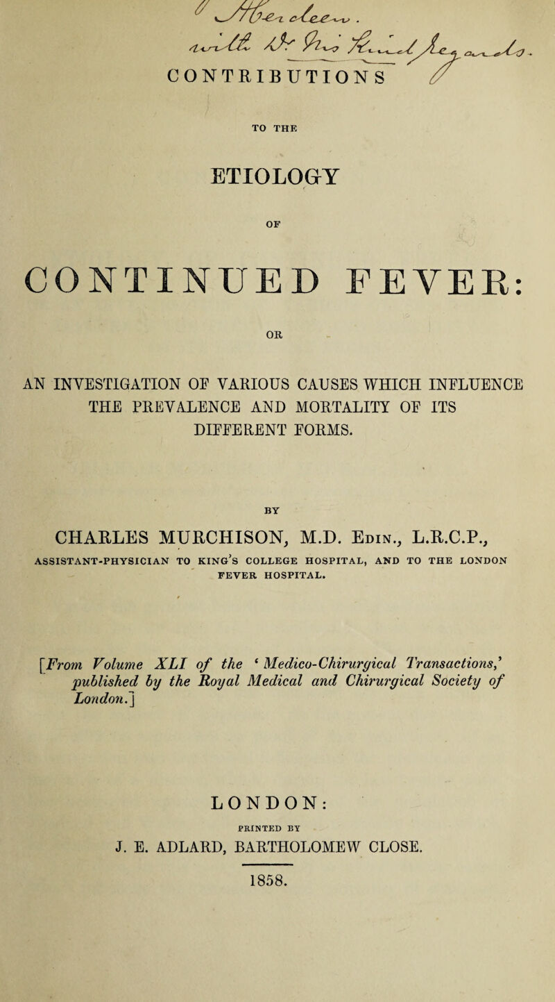 si^L/£ 9i ■w & CONTRIBUTIONS _» TO THE ETIOLOGY CONTINUED FEVER: OR AN INVESTIGATION OE VARIOUS CAUSES WHICH INFLUENCE THE PREVALENCE AND MORTALITY OF ITS DIFFERENT FORMS. BY CHARLES MURCHISON, M.D. Edin., L.R.C.P., ASSISTANT-PHYSICIAN TO KING’S COLLEGE HOSPITAL, AND TO THE LONDON FEVER HOSPITAL. [From Volume XLT of the ‘ Medico-Chirurgical Transactions published by the Royal Medical and Chirurgical Society of London.j LONDON: PRINTED BY J. E. ADLARD, BARTHOLOMEW CLOSE. 1858.